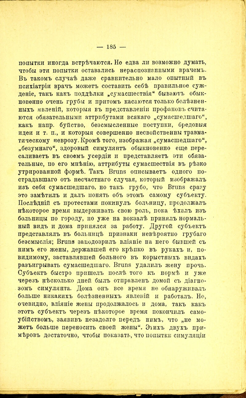 попытки иногда встрѣчаются. Но едва ли возможно думать, чтобы эти попытки оставались нераспознанными врачемъ. Въ такомъ случаѣ даже сравнительно мало опытный въ психіатріи врачъ можетъ составить себѣ правильное суж- деніе, такъ какъ поддѣлки „сумасшествія бываютъ обык- новенно очень грубы и притомъ касаются только болѣзнен- ныхъ явленій, которыя въ представленіи профановъ счита- ются обязательными аттрибутами всякаго „сумасшедшаго, какъ напр. буйство, безсмысленные поступки, бредовыя идеи и т. п., и которыя совершенно несвойственны травма- тическому неврозу. Кромѣ того, изображая „сумасшедшаго, „безумнаго, здоровый симулянтъ обыкновенно еще пере- саливаетъ въ своемъ усердіи и представляетъ эти обяза- тельные, по его мнѣнію, аттрибуты сумасшествія въ рѣзко утрированной формѣ. Такъ Вгипз описываетъ одного по- страдавшаго отъ несчастнаго случая, который изображалъ изъ себя сумасшедшаго, но такъ грубо, что Вгипз сразу это замѣтилъ и далъ понять объ этомъ самому субъекту. Послѣдній съ протестами покинулъ больницу, продолжалъ нѣкоторое время выдерживать свою роль, пока ѣхалъ изъ больницы по городу, но уже на вокзалѣ принялъ нормаль- ный видъ и дома принялся за работу. Другой субъектъ представлялъ въ больницѣ признаки невѣроятно грубаго безсмыслія; Вгшіз заподозрилъ вліяніе на него бывшей съ нимъ его жены, державшей его крѣпко въ рукахъ и, по- видимому, заставлявшей больного въ корыстныхъ видахъ разъигрывать сумасшедшаго. Вгипз удалилъ жену прочь. Субъектъ быстро пришелъ послѣ того къ нормѣ и уже черезъ нѣсколько дней былъ отправленъ домой съ діагно- зомъ симулянта. Дома онъ все время не обнаруживалъ больше никакихъ болѣзненныхъ явленій и работалъ. Но, очевидно, вліяніе жены продолжалось и дома, такъ какъ этотъ субъектъ черезъ нѣкоторое время покончилъ само- убійствомъ, заявивъ незадолго передъ нимъ, что „не мо- жетъ больше переносить своей жены. Эіихъ двухъ при- мѣровъ достаточно, чтобы показать, что попытки симуляціи