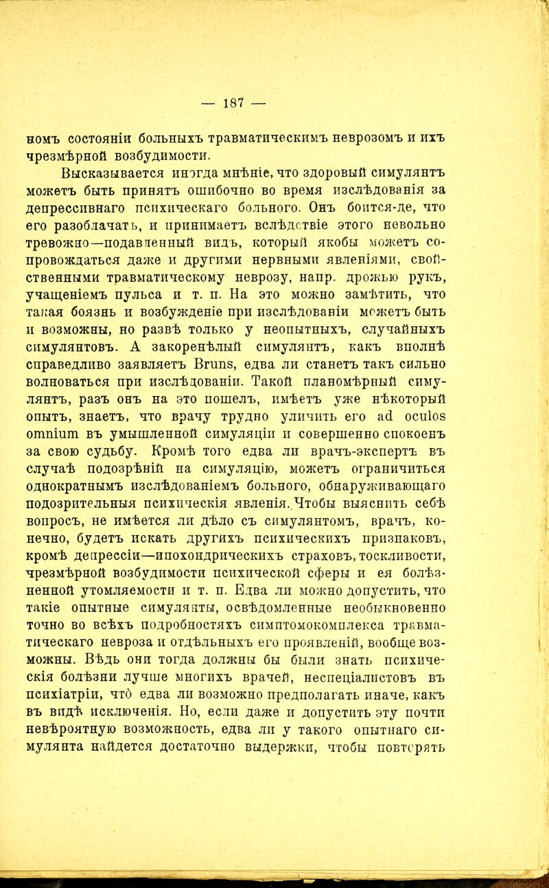 номъ состояніи больныхъ травматическимъ неврозомъ и ихъ чрезмѣрной возбудимости. Высказывается иногда мнѣніе, что здоровый симулянтъ можетъ быть принятъ ошибочно во время изслѣдованія за депрессивнаго психическаго больного. Онъ боится-де, что его разоблачатъ, и принимаетъ вслѣдствіе этого невольно тревожно—подавпенный видъ, который якобы можетъ со- провождаться даже и другими нервными явленіями, свой- ственными травматическому неврозу, напр. дрожью рукъ, учащеніемъ пульса и т. п. На это можно замѣтить, что такая боязнь и возбужденіе при изслѣдованіи можетъ быть и возможны, но развѣ только у неопытныхъ, случайныхъ симулянтовъ. А закоренѣлый симулянтъ, какъ вполнѣ справедливо заявляетъ Вгшіз, едва ли станетъ такъ сильно волноваться при изслѣдованіи. Такой планомѣрный симу- лянтъ, разъ онъ на это пошелъ, имѣетъ уже нѣкоторый опытъ, знаетъ, что врачу трудно уличить его а<1 оспіоз отпіит въ умышленной симуляціи и совершенно спокоенъ за свою судьбу. Кромѣ того едва ли врачъ-экспертъ въ случаѣ подозрѣній на симуляцію, можетъ ограничиться однократнымъ изслѣдованіемъ больного, обнаруживающаго подозрительныя психическія явленія. Чтобы выяснить себѣ вопросъ, не имѣется ли дѣло съ симулянтомъ, врачъ, ко- нечно, будетъ искать другихъ психическихъ признаковъ, кромѣ депрессіи—ипохондрическихъ страховъ, тоскливости, чрезмѣрной возбудимости психической сферы и ея болѣз- ненной утомляемости и т. п. Едва ли можно допустить, что такіе опытные симулянты, освѣдомленные необыкновенно точно во всѣхъ подробностяхъ симптомокомплекса травма- тическаго невроза и отдѣльныхъ его проявленій, вообще воз- можны. Вѣдь они тогда должны бы были знать психиче- скія болѣзни лучше многихъ врачей, неспеціалистовъ въ психіатріи, чтб едва ли возможно предполагать иначе, какъ въ видѣ исключенія. Но, если даже и допустить эту почти невѣроятную возможность, едва ли у такого опытнаго си- мулянта найдется достаточно выдержки, чтобы повторять