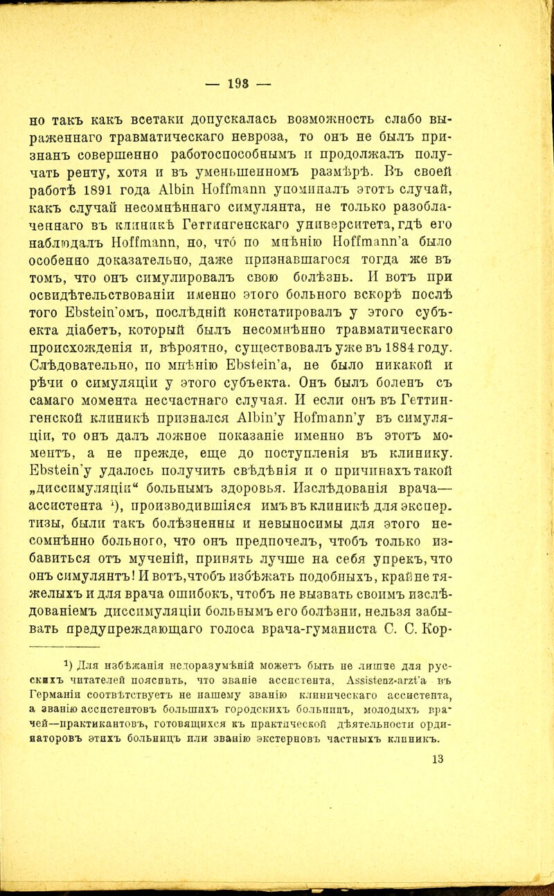 но такъ какъ всетаки допускалась возможность слабо вы- раженнаго травматическаго невроза, то онъ не былъ при- знанъ совершенно работоспособнымъ и продолжалъ полу- чать ренту, хотя и въ уменьшенномъ размѣрѣ. Въ своей работѣ 1891 года АІЬіп НоІГшапп упоминалъ этотъ случай, какъ случай несомнѣннаго симулянта, не только разобла- ченнаго въ клиникѣ Геттингенскаго университета, гдѣ его наблюдалъ НоНташі, но, что по мнѣнію Нойтапп’а было особенно доказательно, даже признавшагося тогда же въ томъ, что онъ симулировалъ свою болѣзнь. И вотъ при освидѣтельствованіи именно этого больного вскорѣ послѣ того ЕЪзіеіп'омъ, послѣдній констатировалъ у этого субъ- екта діабетъ, который былъ несомнѣнно травматическаго происхожденія и, вѣроятно, существовалъ уже въ 1884 году. Слѣдовательно, по мнѣнію ЕЪзіеіп’а, не было никакой и рѣчи о симуляціи у этого субъекта. Онъ былъ боленъ съ самаго момента несчастнаго случая. И если онъ въ Геттин- генской клиникѣ признался АГЬіп’у Ноішапп’у въ симуля- ціи, то онъ далъ ложное показаніе именно въ этотъ мо- ментъ, а не прежде, еще до поступленія въ клинику. ЕЬзіеіп’у удалось получить свѣдѣнія и о причинахъ такой „диссимуляцік* больнымъ здоровья. Изслѣдованія врача— ассистента _1)» производившіяся имъ въ клиникѣ для экспер. тизы, были такъ болѣзненны и невыносимы для этого не- сомнѣнно больного, что онъ предпочелъ, чтобъ только из- бавиться отъ мученій, принять лучше на себя упрекъ, что онъ симулянтъ! И вотъ,чтобъ избѣжать подобныхъ, крайне тя- желыхъ и для врача ошибокъ, чтобъ не вызвать своимъ изслѣ- дованіемъ диссимуляціи больнымъ его болѣзни, нельзя забы- вать предупреждающаго голоса врача-гуманиста С. С. Кор- г) Для избѣжанія недоразумѣній можетъ быть не лишне для рус- скихъ читателей пояснить, что званіе ассистента, Авзізіепг-аггГа въ Германіи соотвѣтствуетъ не нашему званію клиническаго ассистента, а званію ассистентовъ большихъ городскихъ больницъ, молодыхъ вра* чей—практикантовъ, готовящихся къ практической дѣятельности орди- наторовъ этихъ больницъ или званію экстерновъ частныхъ клиникъ. 13