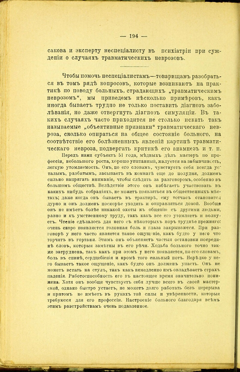 сакова и эксперту неспеціалисту въ психіатріи при суж- деніи о случаяхъ травматическихъ неврозовъ. Чтобы помочь неспеціалистамъ—товарищамъ разобрать- ся въ томъ рядѣ вопросовъ, которые возникаютъ на прак- тикѣ по поводу больныхъ, страдающихъ „травматическимъ неврозомъ, мы приведемъ нѣсколько примѣровъ, какъ иногда бываетъ трудно не только поставить діагнозъ забо- лѣванія, но даже отвергнуть діагнозъ симуляціи. Въ та- кихъ случаяхъ часто приходится не столько искать такъ называемые „объективные признаки травматическаго нев- роза, сколько опираться на общее состояніе больного, на соотвѣтствіе его болѣзненныхъ явленій картинѣ травмати- ческаго невроза, подвергать критикѣ его анамнезъ и т. п. Передъ нами субъектъ 51 года, мѣдныхъ дѣлъ мастеръ по про- фессіи, небольшого роста, хорошо упитанный, жалуется на забывчивость, легкую утомляемость. Онъ, по его словамъ, чувствуетъ себя всегда ус талымъ, разбитымъ, засыпаетъ въ комнатѣ еще до полудня, долженъ сильно напрягать вниманіе, чтобы слѣдить за разговоромъ, особенно въ большомъ обществѣ. Вслѣдствіе этого онъ избѣгаетъ участвовать въ какихъ нибудь собраніяхъ, не можетъ появляться въ общественныхъ мѣс- тахъ; даже когда онъ бываетъ въ трактирѣ, ему тотчасъ становится дурно и онъ долженъ поскорѣе уходить и отправляться домой. Вообще онъ не имѣетъ болѣе никакой охоты къ общенію съ другими людьми, равно и къ умственному труду, такъ какъ все его утомляетъ и волну- етъ. Чтеніе сдѣлалось для него съ нѣкоторыхъ поръ труднѣе прежняго: очень скоро появляется головная боль и глаза закрываются. При раз- говорѣ у него часто является такое ощущеніе, какъ будто у него что торчитъ въ гортани. Этимъ онъ объясняетъ частыя остановки посреди- нѣ словъ, которыя замѣтны въ его рѣчи. Ходьба больного точно так- же затруднена, такъ какъ при этомъ у него появляется, по его словамъ, боль въ спинѣ, сердцебіенія и кромѣ того сильный потъ. Нерѣдко у не- го бываетъ такое ощущеніе, какъ будто онъ долженъ упасть. Онъ не можетъ встать на стулъ, такъ какъ немедленно имъ овладѣваетъ страхъ паденія. Работоспособность его въ настоящее время значительно пони- жена. Хотя онъ вообще чувствуетъ себя лучше всего въ своей мастер- ской, однако быстро устаетъ, не можетъ долго работать безъ перерыва и притомъ не имѣетъ въ рукахъ той силы и увѣренности, которыя требуются для его профессіи. Настроеніе больного благодаря всѣмъ этимъ разстройствамъ очень подавленное. іииНГ -