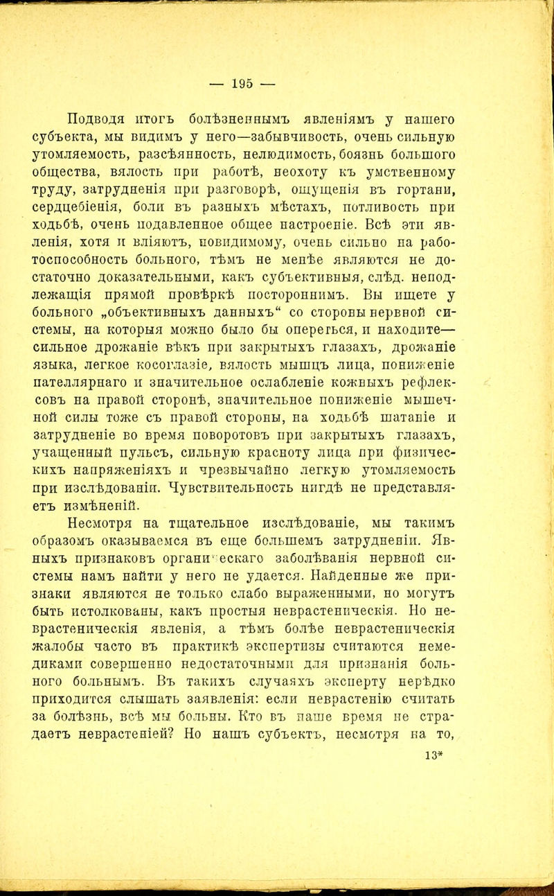 Подводя итогъ болѣзненнымъ явленіямъ у нашего субъекта, мы видимъ у него—забывчивость, очень сильную утомляемость, разсѣянность, нелюдимость, боязнь большого общества, вялость при работѣ, неохоту къ умственному труду, затрудненія при разговорѣ, ощущенія въ гортани, сердцебіенія, боли въ разныхъ мѣстахъ, потливость при ходьбѣ, очень подавленное общее настроеніе. Всѣ эти яв- ленія, хотя и вліяютъ, повидимому, очень сильно на рабо- тоспособность больного, тѣмъ не менѣе являются не до- статочно доказательными, какъ субъективныя, слѣд. непод- лежащія прямой провѣркѣ постороннимъ. Вы ищете у больного „объективныхъ данныхъ со стороны нервной си- стемы, на которыя можно было бы опереться, и находите— сильное дрожаніе вѣкъ при закрытыхъ глазахъ, дрожаніе языка, легкое косоглазіе, вялость мышцъ лица, пониженіе пателлярнаго и значительное ослабленіе кожныхъ рефлек- совъ на правой сторонѣ, значительное пониженіе мышеч- ной силы тоже съ правой стороны, на ходьбѣ шатаніе и затрудненіе во время поворотовъ при закрытыхъ глазахъ, учащенный пульсъ, сильную красноту лица при физичес- кихъ напряженіяхъ и чрезвычайно легкую утомляемость при изслѣдованіи. Чувствительность нигдѣ не представля- етъ измѣненій. Несмотря на тщательное изслѣдованіе, мы такимъ образомъ оказываемся въ еще большемъ затрудненіи. Яв- ныхъ признаковъ органическаго заболѣванія нервной си- стемы намъ найти у него не удается. Найденные же при- знаки являются не только слабо выраженными, но могутъ быть истолкованы, какъ простыя неврастеническія. Но не- врастеническія явленія, а тѣмъ болѣе неврастеническія жалобы часто въ практикѣ экспертизы считаются неме- диками совершенно недостаточными для признанія боль- ного больнымъ. Въ такихъ случаяхъ эксперту нерѣдко приходится слышать заявленія: если неврастенію считать за болѣзнь, всѣ мы больны. Кто въ наше время не стра- даетъ неврастеніей? Но нашъ субъектъ, несмотря на то, 13*