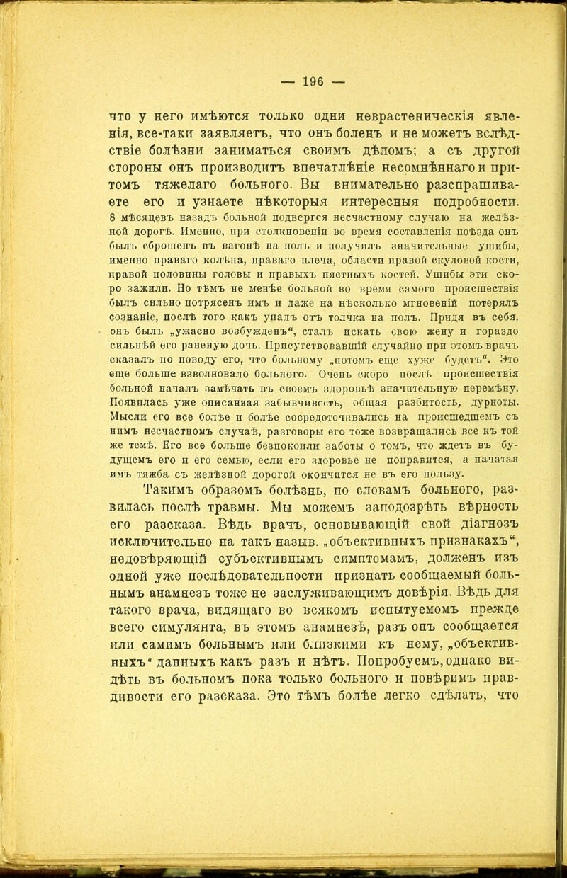 что у него имѣются только одни неврастеническія явле- нія, все-таки заявляетъ, что онъ боленъ и не можетъ вслѣд- ствіе болѣзни заниматься своимъ дѣломъ; а съ другой стороны онъ производитъ впечатлѣніе несомнѣннаго и при- томъ тяжелаго больного. Вы внимательно разспрашива- ете его и узнаете нѣкоторыя интересныя подробности. 8 мѣсяцевъ назадъ больной подвергся несчастному случаю на желѣз- ной дорогѣ. Именно, при столкновеніи во время составленія поѣзда онъ былъ сброшенъ въ вагонѣ на полъ и получилъ значительные ушибы, именно праваго колѣна, праваго плеча, области правой скуловой кости, правой половины головы и правыхъ пястныхъ костей. Ушибы эти ско- ро зажили. Но тѣмъ не менѣе больной во время самого происшествія былъ сильно потрясенъ имъ и даже на нѣсколько мгновеній потерялъ сознаніе, послѣ того какъ упалъ отъ толчка на полъ. Придя въ себя, онъ былъ „ужасно возбужденъ, сталъ искать свою жену и гораздо сильнѣй его раненую дочь. Присутствовавшій случайно при этомъ врачъ сказалъ по поводу его, что больному „потомъ еще хуже будетъ. Это еще больше взволновало больного. Очень скоро послѣ происшествія больной началъ замѣчать въ своемъ здоровьѣ значительную перемѣну. Появилась уже описанная забывчивость, общая разбитость, дурноты. Мысли его все болѣе и болѣе сосредоточивались на происшедшемъ съ нимъ несчастномъ случаѣ, разговоры его тоже возвращались все къ той же темѣ. Его все больше безпокоили заботы о томъ, что ждетъ въ бу- дущемъ его и его семью, если его здоровье не поправится, а начатая имъ тяжба съ желѣзной дорогой окончится не въ его пользу. Такимъ образомъ болѣзнь, по словамъ больного, раз- вилась послѣ травмы. Мы можемъ заподозрѣть вѣрность его разсказа. Вѣдь врачъ, основывающій свой діагнозъ исключительно на такъ назыв. „объективныхъ признакахъ, недовѣряющій субъективнымъ симптомамъ, долженъ изъ одной уже послѣдовательности признать сообщаемый боль- нымъ анамнезъ тоже не заслуживающимъ довѣрія. Вѣдь для такого врача, видящаго во всякомъ испытуемомъ прежде всего симулянта, въ этомъ анамнезѣ, разъ онъ сообщается или самимъ больнымъ или близкими къ нему, „объектив- ныхъ* данныхъ какъ разъ и нѣтъ. Попробуемъ, однако ви- дѣть въ больномъ пока только больного и повѣримъ прав- дивости его разсказа. Это тѣмъ болѣе легко сдѣлать, что