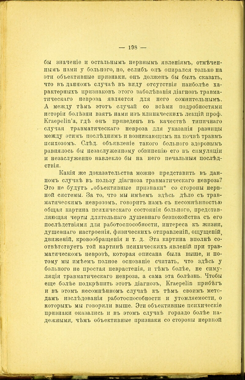 бы значеніе и остальнымъ нервнымъ явленіямъ, отмѣчен- нымъ нами у больного, но, еслибъ онъ опирался только на эти объективные признаки, онъ долженъ бы былъ сказать, что въ данномъ случаѣ въ виду отсутствія наиболѣе ха- рактерныхъ признаковъ этого заболѣванія діагнозъ травма- тическаго невроза является для него сомнительнымъ. А между тѣмъ этотъ случай со всѣми подробностями исторіи болѣзни взятъ нами изъ клиническихъ лекцій проф. Кгаереііп’а, гдѣ онъ приведенъ въ качествѣ типичнаго случая травматическаго невроза для указанія разницы между этимъ послѣднимъ и возникающимъ на почвѣ травмъ психозомъ. Слѣд. объявленіе такого больного здоровымъ равнялось бы незаслуженному обвиненію его въ симуляціи и незаслуженно навлекло бы на него печальныя послѣд- ствія. Какія же доказательства можно представить въ дан- номъ случаѣ въ пользу діагноза травматическаго невроза? Это не будутъ „объективные признаки со стороны нерв- ной системы. За то, что мы имѣемъ здѣсь дѣло съ трав- матическимъ неврозомъ, говоритъ намъ съ несомнѣнностью общая картина психическаго состоянія больного, представ- ляющая черты длительнаго душевнаго безпокойства съ его послѣдствіями для работоспособности, интереса къ жизни, душевнаго настроенія, физическихъ отправленій, ощущеній, движеній, кровообращенія и т. д. Эта картина вполнѣ со- отвѣтствуетъ той картинѣ психическихъ явленій при трав- матическомъ неврозѣ, которая описана была выше, и по- тому мы имѣемъ полное основаніе считать, что здѣсь у больного не простая неврастенія, и тѣмъ болѣе, не симу- ляція травматическаго невроза, а сама эта болѣзнь. Чтобы еще болѣе подкрѣпить этотъ діагнозъ, КгаереКн прибѣгъ и въ этомъ несомнѣнномъ случаѣ къ тѣмъ своимъ мето- дамъ изслѣдованія работоспособности и утомляемости, о которыхъ мы говорили выше. Эти объективные психическіе признаки оказались и въ этомъ случаѣ гораздо болѣе на- дежными, чѣмъ объективные признаки со стороны нервной