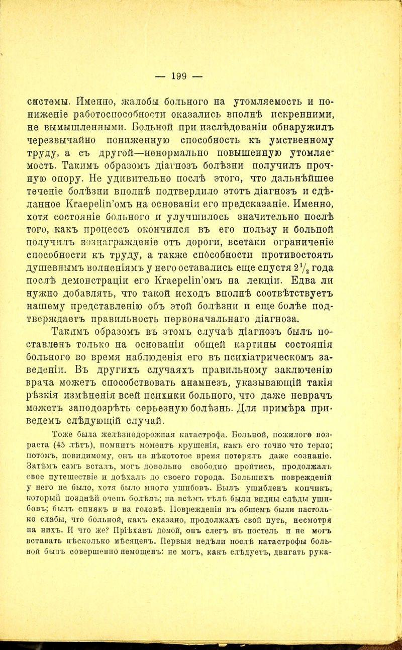 системы. Именно, жалоба больного на утомляемость и по- ниженіе работоспособности оказались вполнѣ искренними, не вымышленными. Больной при изслѣдованіи обнаружилъ черезвычайно пониженную способность къ умственному труду, а съ другой—ненормально повышенную утомляе- мость. Такимъ образомъ діагнозъ болѣзни получилъ проч- ную опору. Не удивительно послѣ этого, что дальнѣйшее теченіе болѣзни вполнѣ подтвердило этотъ діагнозъ и сдѣ- ланное Кгаереііп’омъ на основаніи его предсказаніе. Именно, хотя состояніе больного и улучшилось значительно послѣ того, какъ процессъ окончился въ его пользу и больной получилъ вознагражденіе отъ дороги, всетаки ограниченіе способности къ труду, а также спбсобности противостоять душевнымъ волненіямъ у него оставались еще спустя 2 у, года послѣ демонстраціи его Кгаереііп’омъ на лекціи. Едва ли нужно добавлять, что такой исходъ вполнѣ соотвѣтствуетъ нашему представленію объ этой болѣзни и еще болѣе под- тверждаетъ правильность первоначальнаго діагноза. Такимъ образомъ въ этомъ случаѣ діагнозъ былъ по- ставленъ только на основаніи общей картины состоянія больного во время наблюденія его въ психіатрическомъ за- веденіи. Въ другихъ случаяхъ правильному заключенію врача можетъ способствовать анамнезъ, указывающій такія рѣзкія измѣненія всей психики больного, что даже неврачъ можетъ заподозрѣть серьезную болѣзнь. Для примѣра при- ведемъ слѣдующій случай. Тоже была желѣзнодорожная катастрофа. Больной, пожилого воз- раста (45 лѣтъ), помнитъ моментъ крушенія, какъ его точно что терло; потомъ, повидимому, онъ на нѣкототое время потерялъ даже сознаніе. Затѣмъ самъ всталъ, могъ довольно свободно пройтись, продолжалъ свое путешествіе и доѣхалъ до своего города. Большихъ поврежденій у него не было, хотя было много ушибовъ. Былъ ушибленъ копчикъ, который позднѣй очень болѣлъ; на всѣмъ тѣлѣ были видны слѣды уши- бовъ; былъ синякъ и на головѣ. Поврежденія въ обшемъ были настоль- ко слабы, что больной, какъ сказано, продолжалъ свой путь, несмотря на нихъ. И что же? Пріѣхавъ домой, онъ слегъ въ постель и не могъ вставать нѣсколько мѣсяцевъ. Первыя недѣли послѣ катастрофы боль- ной былъ совершенно немощенъ: не могъ, какъ слѣдуетъ, двигать рука- 4