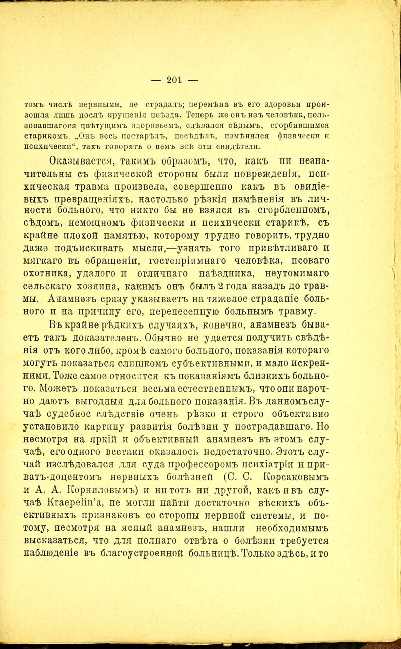 томъ числѣ нервными, не страдалъ; перемѣна въ его здоровьи прои- зошла лишь послѣ крушенія поѣзда. Теперь же онъ изъ человѣка, поль- зовавшагося цвѣтущимъ здоровьемъ, сдѣлался сѣдымъ, сгорбившимся старикомъ. „Онъ весь постарѣлъ, посѣдѣлъ, измѣнился физически п психически, такъ говорятъ о немъ всѣ эти свидѣтели. Оказывается, такимъ образомъ, что, какъ ни незна- чительны съ физической стороны были поврежденія, пси- хическая травма произвела, совершенно какъ въ овидіе- выхъ превращеніяхъ, настолько рѣзкія измѣненія въ лич- ности больного, что никто бы не взялся въ сгорбленномъ, сѣдомъ, немощномъ физически и психически старикѣ, съ крайне плохой памятью, которому трудно говорить, трудно даже подъискивать мысли,—узнать того привѣтливаго и мягкаго въ обращеніи, гостепріимнаго человѣка, псоваго охотника, удалого и отличнаго наѣздника, неутомимаго сельскаго хозяина, какимъ онъ былъ 2 года назадъ до трав- мы. Анамнезъ сразу указываетъ на тяжелое страданіе боль- ного и на причину его, перенесенную больнымъ травму. Въ крайне рѣдкихъ случаяхъ, конечно, анамнезъ быва- етъ такъ доказателенъ. Обычно не удается получить свѣдѣ- нія отъ кого либо, кромѣ самого больного, показанія котораго могутъ показаться слишкомъ субъективными, и мало искрен- ними. Тоже самое относится къ показаніямъ близкихъ больно- го. Можетъ показаться весьма естественнымъ, что они нароч- но даютъ выгодныя для больного показанія. Въ данномъслу- чаѣ судебное слѣдствіе очень рѣзко и строго объективно установило картину развитія болѣзни у пострадавшаго. Но несмотря на яркій и объективный анамнезъ въ этомъ слу- чаѣ, его одного всетаки оказалось недостаточно. Этотъ слу- чай изслѣдовался для суда профессоромъ психіатріи и при- ватъ-доцентомъ нервныхъ болѣзней (С. С. Корсаковымъ и А. А. Корниловымъ) и ни тотъ ни другой, какъ и въ слу- чаѣ Кгаереііп’а, не могли найти достаточно вѣскихъ объ- ективныхъ признаковъ со стороны нервной системы, и по- тому, несмотря на ясный анамнезъ, нашли необходимымъ высказаться, что для полнаго отвѣта о болѣзни требуется наблюденіе въ благоустроенной больницѣ. Только здѣсь, и то