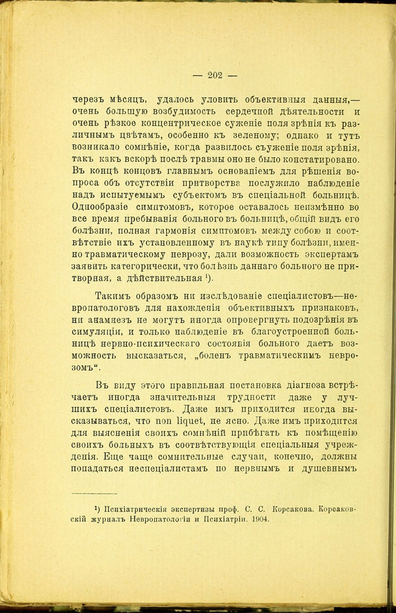 черезъ мѣсяцъ, удалось уловить объективныя данныя,— очень большую возбудимость сердечной дѣятельности и очень рѣзкое концентрическое суженіе поля зрѣнія къ раз- личнымъ цвѣтамъ, особенно къ зеленому; однако и тутъ возникало сомнѣніе, когда развилось съуженіе поля зрѣнія, такъ какъ вскорѣ послѣ травмы оно не было констатировано. Въ концѣ концовъ главнымъ основаніемъ для рѣшенія во- проса объ отсутствіи притворства послужило наблюденіе надъ испытуемымъ субъектомъ въ спеціальной больницѣ. Однообразіе симптомовъ, которое оставалось неизмѣнно во все время пребыванія больного въ больницѣ, общій видъ его болѣзни, полная гармонія симптомовъ между собою и соот- вѣтствіе ихъ установленному въ наукѣ типу болѣзни, имен- но травматическому неврозу, дали возможность экспертамъ заявить категорически, что болѣзнь даннаго больного не при- творная, а дѣйствительная 1). Такимъ образомъ ни изслѣдованіе спеціалистовъ—не- вропатологовъ для нахожденія объективныхъ признаковъ, ни анамнезъ не могутъ иногда опровергнуть подозрѣнія въ симуляціи, и только наблюденіе въ благоустроенной боль- ницѣ нервно-психическаго состоянія больного даетъ воз- можность высказаться, „боленъ травматическимъ невро- зомъ. Въ виду этого правильная постановка діагноза встрѣ- чаетъ иногда значительныя трудности даже у луч- шихъ спеціалистовъ. Даже имъ приходится иногда вы- сказываться, что поп Іщтіеѣ, не ясно. Даже имъ приходится для выясненія своихъ сомнѣній прибѣгать къ помѣщенію своихъ больныхъ въ соотвѣтствующія спеціальныя учреж- денія. Еще чаще сомнительные случаи, конечно, должны попадаться неспеціалистамъ по нервнымъ и душевнымъ г) Психіатрическія экспертизы проф. С. С. Корсакова. Короаков- скій журналъ Невропатологіи и Психіатріи. 1904.