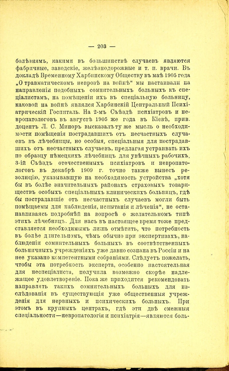 болѣзнямъ, какими въ большинствѣ случаевъ являются фабричные, заводскіе, желѣзнодорожные и т. п. врачи. Въ докладѣ Временному Харбинскому Обществу въ маѣ 1905 года „О травматическомъ неврозѣ на войнѣ мы настаивали па направленіи подобныхъ сомнительныхъ больныхъ къ спе- ціалистамъ, на помѣщеніи ихъ въ спеціальную больницу, каковой на войнѣ являлся Харбинскій Центральный Психі- атрическій Госпиталь. На 2-мъ Съѣздѣ психіатровъ и не- вропатологовъ въ августѣ 1905 же года въ Кіевѣ, прив. доцентъ Л. С. Миноръ высказалъ ту же мысль о необходи- мости помѣщенія пострадавшихъ отъ несчастныхъ случа- евъ въ лѣчебницы, но особыя, спеціальныя для пострадав- шихъ отъ несчастныхъ случаевъ, предлагая устраивать ихъ по образцу нѣмецкихъ лѣчебницъ для увѣчныхъ рабочихъ. 3-ій Съѣздъ отечественныхъ психіатровъ и невропато- логовъ въ декабрѣ 1909 г. точно также вынесъ ре- золюцію, указывавшую на необходимость устройства „хотя бы въ болѣе значительныхъ районахъ страховыхъ товари- ществъ особыхъ спеціальныхъ клиническихъ больницъ, гдѣ бы пострадавшіе отъ несчастныхъ случаевъ могли быть помѣщаемы для наблюденія, испытанія и лѣченія, не оста- навливаясь подробнѣй на вопросѣ о желательномъ типѣ этихъ лѣчебницъ. Для насъ въ настоящее время тоже пред- ставляется необходимымъ лишь отмѣтить, что потребность въ болве длительномъ, чѣмъ обычно при экспертизахъ, на- блюденіи сомнительныхъ больныхъ въ соотвѣтственныхъ больничныхъ учрежденіяхъ уже давно сознана въ Россіи и на нее указано компетентными собраніями. Слѣдуетъ пожелать, чтобы эта потребность эксперта, особенно настоятельная для неспеціалиста, получила возможно скорѣе надле- жащее удовлетвореніе. Пока же приходится рекомендовать направлять такихъ сомнительныхъ больныхъ для из- слѣдованія въ существующія уже общественныя учреж- денія для нервныхъ и психическихъ больныхъ. При этомъ въ крупныхъ центрахъ, гдѣ эти двѣ смежныя спеціальности—невропатологія и психіатрія—являются боль-