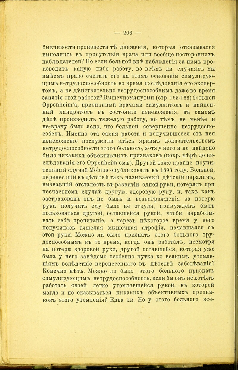 бывчивости произвести тѣ движенія, которыя отказывался выполнить въ присутствіи врача или вообще постороннихъ наблюдателей? Но если больной внѣ наблюденія за нимъ про- изводитъ какую либо работу, во всѣхъ ли случаяхъ мы имѣемъ право считать его на этомъ основаніи симулирую- щимъ нетрудоспособность во время изслѣдованія его экспер- томъ, а не дѣйствительно нетрудоспособнымъ даже во время занятія этой работой?Вышеупомянутый (стр. 165-166) больной Оррепѣеіт’а, признанный врачами симулянтомъ и найден- ный ландратомъ въ состояніи изнеможенія, въ самомъ дѣлѣ производилъ тяжелую работу, но тѣмъ не менѣе и не-врачу было ясно, что больной совершенно нетрудоспо- собенъ. Именно эта самая работа и получившееся отъ нея изнеможеніе послужили здѣсь яркимъ доказательствомъ нетрудоспособности этого больного, хотя у него и не найдено было никакихъ объективныхъ признаковъ (покр. мѣрѣ до из- слѣдованія его ОррепЬеіт’омъ). Другой тоже крайне поучи- тельный случай МбЪіпз опубликовалъ въ 1893 году. Больной, перенес шій въ дѣтствѣ такъ называемый дѣтскій параличъ, вызвавшій отсталость въ развитіи одной руки, потерялъ при несчастномъ случаѣ другую, здоровую руку, и, такъ какъ застрахованъ онъ не былъ и вознагражденія за потерю руки получить ему было не откуда, принужденъ былъ пользоваться другой, оставшейся рукой, чтобы заработы- вать себѣ пропитаніе, а черезъ нѣкоторое время у него получилась тяжелая мышечная атрофія, начавшаяся съ этой руки. Можно ля было признать этого больного тру- доспособнымъ въ то время, когда онъ работалъ, несмотря на потерю здоровой руки, другой оставшейся, которая уже была у него завѣдомо особенно чутка ко всякимъ утомле- ніямъ вслѣдствіе перенесеннаго въ дѣтствѣ заболѣванія? Конечно нѣтъ. Можно ли было этого больного признать симулирующимъ нетрудоспособность, если бы онъ не хотѣлъ работать своей легко утомлявшейся рукой, въ которой могло и не оказываться никакихъ объективныхъ призна- ковъ этого утомленія? Едва ли. Но у этого больного все-
