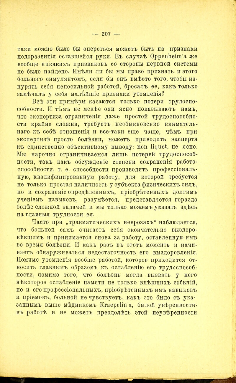 таки можно было бы опереться можетъ быть на признаки недоразвитія оставшейся руки. Въ случаѣ ОррепЬеіт’а же вообще никакихъ признаковъ со стороны нервной системы не было найдено. Имѣли ли бы мы право признать и этого больного симулянтомъ, если бы онъ вмѣсто того, чтобы из- нурять себя непосильной работой, бросалъ ее, какъ только замѣчалъ у себя малѣйшіе признаки утомленія? Всѣ эти примѣры касаются только потери трудоспо- собности. И тѣмъ не менѣе они ясно показываютъ намъ, что экспертиза ограниченія даже простой трудоспособно- сти крайне сложна, требуетъ необыкновенно вниматель- наго къ себѣ отношенія и все-таки еще чаще, чѣмъ при экспертизѣ просто болѣзни, можетъ приводить эксперта къ единственпо объективному выводу: поп Іщиеі, не ясно. Мы нарочно ограничиваемся лишь потерей трудоспособ- ности, такъ какъ обсужденіе степени сохраненія работо- способности, т. е. способности производить профессіональ- ную, квалифицированную работу, для которой требуется не только простая наличность у субъекта физическихъ силъ, но и сохраненіе опредѣленныхъ, пріобрѣтенныхъ долгимъ ученіемъ навыковъ, разумѣется, представляется гораздо болѣе сложной задачей и мы только можемъ указать здѣсь на главныя трудности ея. Часто при „травматическихъ неврозахъ наблюдается, что больной самъ считаетъ себя окончательно выздоро- вѣвшимъ и принимается снова за работу, оставленную имъ во время болѣзни. И какъ разъ въ этотъ моментъ и начи- наетъ обнаруживаться недостаточность его выздоровленія. Помимо утомленія вообще работой, которое приходится от- носить главнымъ образомъ къ ослабленію его трудоспособ- ности, помимо того, что болѣзнь могла вызвать у него нѣкоторое ослабленіе памяти не только внѣшнихъ событій, но и его профессіональныхъ, пріобрѣтенныхъ имъ навыковъ и пріемовъ, больной не чувствуетъ, какъ это было съ ука- заннымъ выше мѣдникомъ Кгаереііп’а, былой увѣренности, въ работѣ и не можетъ преодолѣть этой неувѣренности