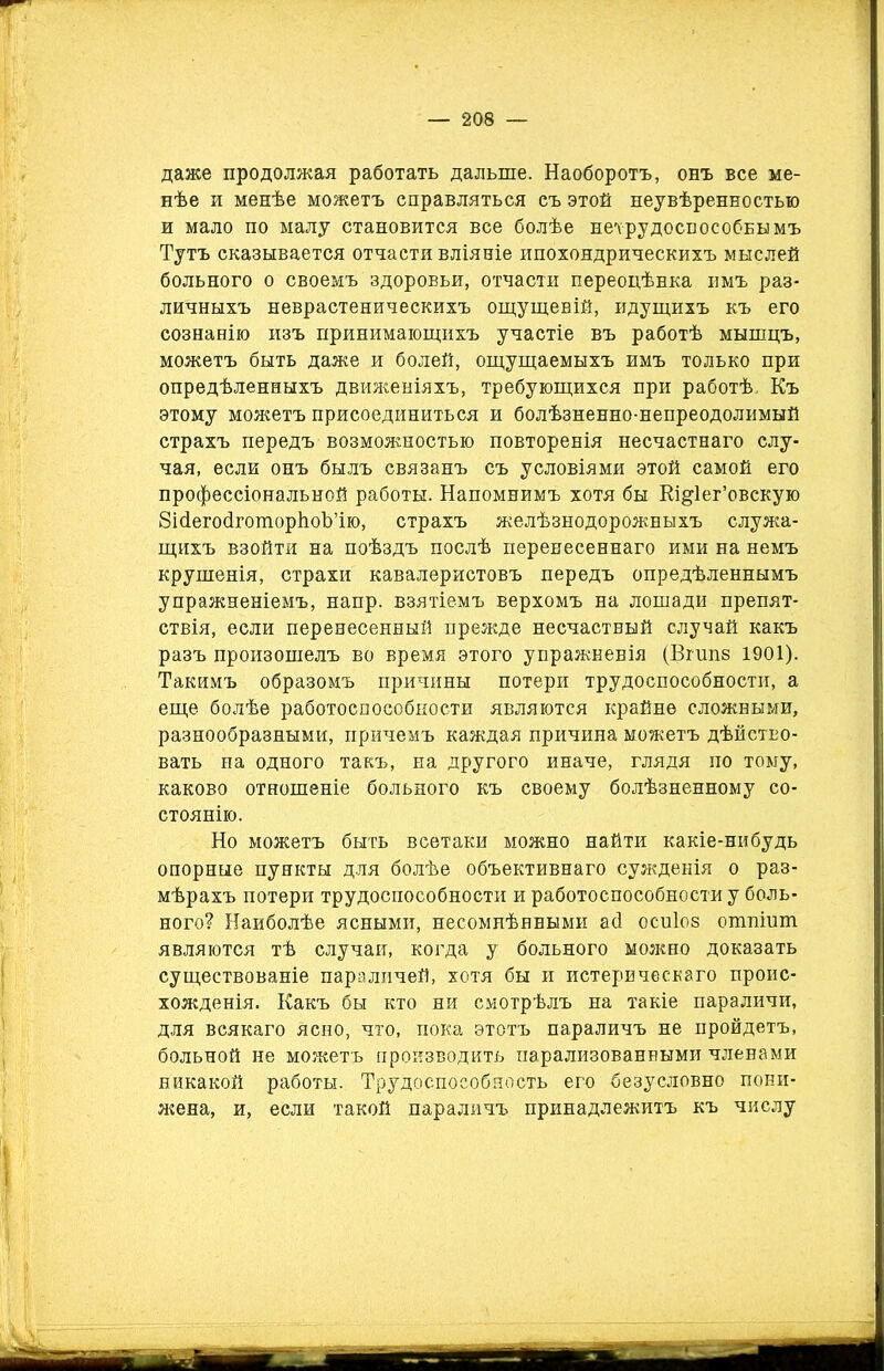 даже продолжая работать дальше. Наоборотъ, онъ все ме- нѣе и менѣе можетъ справляться съ этой неувѣренностью и мало по малу становится все болѣе нетрудоспособнымъ Тутъ сказывается отчасти вліяніе ипохондрическихъ мыслей больного о своемъ здоровьи, отчасти переоцѣнка имъ раз- личныхъ неврастеническихъ ощущеній, идущихъ къ его сознанію изъ принимающихъ участіе въ работѣ мышцъ, можетъ быть даже и болей, ощущаемыхъ имъ только при опредѣленныхъ движеніяхъ, требующихся при работѣ. Къ этому можетъ присоединиться и болѣзненно-непреодолимый страхъ передъ возможностью повторенія несчастнаго слу- чая, если онъ былъ связанъ съ условіями этой самой его профессіональной работы. Напомнимъ хотя бы Кщіег’овскую ЗісіегосІготорІіоЪ’ію, страхъ желѣзнодорожныхъ служа- щихъ взойти на поѣздъ послѣ перенесеннаго ими на немъ крушенія, страхи кавалеристовъ передъ опредѣленнымъ упражненіемъ, напр. взятіемъ верхомъ на лошади препят- ствія, если перенесенный прежде несчастный случай какъ разъ произошелъ во время этого упражненія (Вгшів 1901). Такимъ образомъ причины потери трудоспособности, а еще болѣе работоспособности являются крайне сложными, разнообразными, причемъ каждая причина можетъ дѣйство- вать на одного такъ, на другого иначе, глядя по тому, каково отношеніе больного къ своему болѣзненному со- стоянію. Но можетъ быть всетаки можно найти какіе-нибудь опорные пункты для болѣе объективнаго сужденія о раз- мѣрахъ потери трудоспособности и работоспособности у боль- ного? Наиболѣе ясными, несомнѣнными аб осиіоз ошпіиш являются тѣ случаи, когда у больного можно доказать существованіе параличей, хотя бы и истерическаго проис- хожденія. Какъ бы кто ни смотрѣлъ на такіе параличи, для всякаго Ясно, что, пока этотъ параличъ не пройдетъ, больной не можетъ производить парализованными членами никакой работы. Трудоспособность его безусловно пони- жена, и, если такой параличъ принадлежитъ къ числу