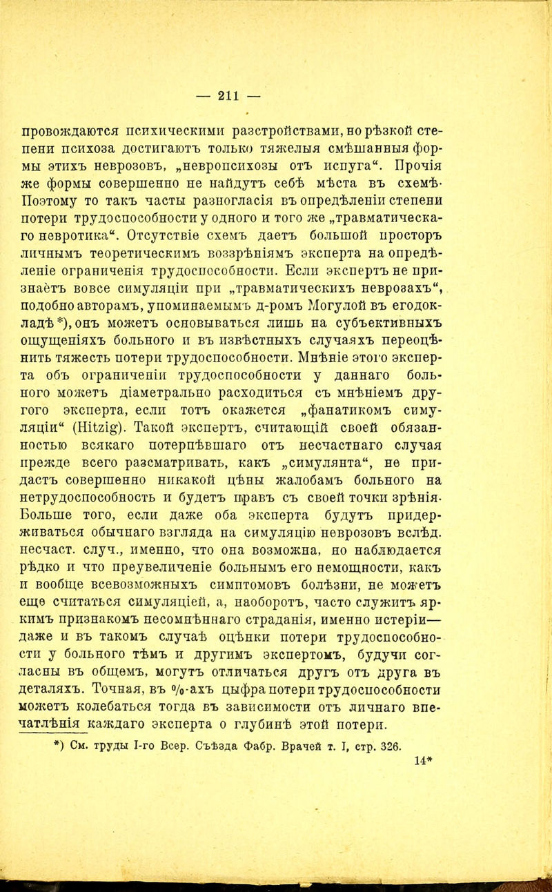 провождаются психическими разстройствами, но рѣзкой сте- пени психоза достигаютъ только тяжелыя смѣшанныя фор- мы этихъ неврозовъ, „невропсихозы отъ испуга. Прочія же формы совершенно не найдутъ себѣ мѣста въ схемѣ- Поэтому то такъ часты разногласія въ опредѣленіи степени потери трудоспособности у одного и того же „травматическа- го невротика. Отсутствіе схемъ даетъ большой просторъ личнымъ теоретическимъ воззрѣніямъ эксперта на опредѣ- леніе ограниченія трудоспособности. Бели экспертъ не при- знаётъ вовсе симуляціи при „травматическихъ неврозахъ, подобно авторамъ, упоминаемымъ д-ромъ Могулой въ егодок- ладѣ*),онъ можетъ основываться лишь на субъективныхъ ощущеніяхъ больного и въ извѣстныхъ случаяхъ переоцѣ- нить тяжесть потери трудоспособности. Мнѣніе этого экспер- та объ ограниченіи трудоспособности у даннаго боль- ного можетъ діаметрально расходиться съ мнѣніемъ дру- гого эксперта, если тотъ окажется „фанатикомъ симу- ляціи (НІІ2І&). Такой экспертъ, считающій своей обязан- ностью всякаго потерпѣвшаго отъ несчастнаго случая прежде всего разсматривать, какъ „симулянта, не при- дастъ совершенно никакой цѣны жалобамъ больного на нетрудоспособность и будетъ правъ съ своей точки зрѣнія- Больше того, если даже оба эксперта будутъ придер- живаться обычнаго взгляда на симуляцію неврозовъ вслѣд. несчаст. случ., именно, что она возможна, но наблюдается рѣдко и что преувеличеніе больнымъ его немощности, какъ и вообще всевозможныхъ симптомовъ болѣзни, не можетъ еще считаться симуляціей, а, наоборотъ, часто служитъ яр- кимъ признакомъ несомнѣннаго страданія, именно истеріи— даже и въ такомъ случаѣ оцѣнки потери трудоспособно- сти у больного тѣмъ и другимъ экспертомъ, будучи сог- ласны въ общемъ, могутъ отличаться другъ отъ друга въ деталяхъ. Точная, въ °/о-ахъ цыфра потери трудоспособности можетъ колебаться тогда въ зависимости отъ личнаго впе- чатлѣнія каждаго эксперта о глубинѣ этой потери. *) См. труды І-го Веер. Съѣзда Фабр. Врачей т. I, стр. 326. 14*