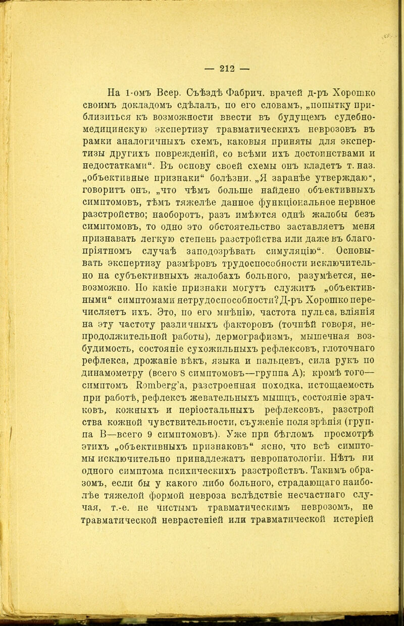 На 1-омъ Веер. Съѣздѣ Фабрич. врачей д-ръ Хорошко своимъ докладомъ сдѣлалъ, по его словамъ, „попытку при- близиться къ возможности ввести въ будущемъ судебно- медицинскую экспертизу травматическихъ неврозовъ въ рамки аналогичныхъ схемъ, каковыя приняты для экспер- тизы другихъ поврежденій, со всѣми ихъ достоинствами и недостатками. Въ основу своей схемы онъ кладетъ т. наз. „объективные признаки болѣзни. „Я заранѣе утверждаю, говоритъ онъ, „что чѣмъ больше найдено объективныхъ симптомовъ, тѣмъ тяжелѣе данное функціональное нервное разстройство; наоборотъ, разъ имѣются однѣ жалобы безъ симптомовъ, то одно это обстоятельство заставляетъ меня признавать легкую степень разстройства или даже въ благо- пріятномъ случаѣ заподозрѣвать симуляцію. Основы- вать экспертизу размѣровъ трудоспособности исключитель- но на субъективныхъ жалобахъ больного, разумѣется, не- возможно. Но какіе признаки могутъ служитъ „объектив- ными симптомами нетрудоспособности? Д-ръ Хорошко пере- числяетъ ихъ. Это, по его мнѣнію, частота пульса, вліянія на эту частоту различныхъ факторовъ (точнѣй говоря, не- продолжительной работы), дермографизмъ, мышечная воз- будимость, состояніе сухожильныхъ рефлексовъ, глоточнаго рефлекса, дрожаніе вѣкъ, языка и пальцевъ, сила рукъ по динамометру (всего 8 симптомовъ—группа А); кромѣ того— симптомъ КотЪег^’а, разстроенная походка, истощаемость при работѣ, рефлексъ жевательныхъ мышцъ, состояніе зрач- ковъ, кожныхъ и періостальныхъ рефлексовъ, разстрой ства кожной чувствительности, еъуженіе поля зрѣнія (груп- па В—всего 9 симптомовъ). Уже при бѣгломъ просмотрѣ этихъ „объективныхъ признаковъ ясно, что всѣ симпто- мы исключительно принадлежатъ невропатологіи. Нѣтъ ни одного симптома психическихъ разстройствъ. Такимъ обра- зомъ, если бы у какого либо больного, страдающаго наибо- лѣе тяжелой формой невроза вслѣдствіе несчастнаго слу- чая, т.-е. не чистымъ травматическимъ неврозомъ, не травматической неврастеніей или травматической истеріей