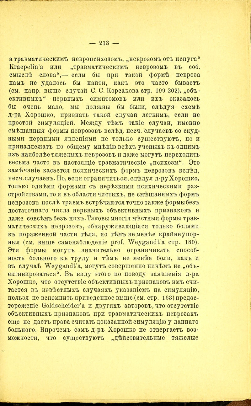 а травматическимъ невропсихозомъ, „неврозомъ отъ испуга Кгаереііп’а или „травматическимъ неврозомъ въ соб. смыслѣ слова,— если бы при такой формѣ невроза намъ не удалось бы найти, какъ это часто бываетъ (см. напр. выше случай С. С. Корсакова стр. 199-202), „объ- ективныхъ нервныхъ симптомовъ или ихъ оказалось бы очень мало, мы должны бы были, слѣдуя схемѣ д-ра Хорошко, признать такой случай легкимъ, если не простой симуляціей. Между тѣмъ такіе случаи, именно смѣшанныя формы неврозовъ вслѣд. несч. случаевъ со скуд- ными нервными явленіями не только существуютъ, но и принадлежатъ по общему мнѣнію всѣхъ ученыхъ къ однимъ изъ наиболѣе тяжелыхъ неврозовъ и даже могутъ переходить весьма часто въ настоящіе травматическіе „психозы. Это замѣчаніе касается психическихъ формъ неврозовъ вслѣд. несч. случаевъ. Но, если ограничиться, слѣдуя д-ру Хорошко, только однѣми формами съ нерѣзкими психическими раз- стройствами, то и въ области чистыхъ, не смѣшанныхъ формъ неврозовъ послѣ травмъ встрѣчаются точно также формы безъ достаточнаго числа нервныхъ объективныхъ признаковъ и даже совсѣмъ безъ нихъ.Таковы многія мѣстныя формы трав- матическихъ неврозовъ, обнаруживающіяся только болями въ пораженной части тѣла, но тѣмъ не менѣе крайнеупор- ныя (ем. выше самонаблюденіе ргоі ЛУеу^апсК’а стр. 180). Эти формы могутъ значительно ограничивать способ- ность больного къ труду и тѣмъ не менѣе боли, какъ и въ случаѣ ’ѴѴеу&апсіі’а, могутъ совершенно ничѣмъ не „объ- ективироваться. Въ виду этого по поводу заявленія д-ра Хорошко, что отсутствіе объективныхъ признаковъ имъ счи- тается въ извѣстныхъ случаяхъ указаніемъ на симуляцію, нельзя не вспомнить приведенное выше (см. стр. 163) предос- тереженіе (Мсізсііеісіег’а и другихъ авторовъ, что отсутствіе объективныхъ признаковъ при травматическихъ неврозахъ еще не даетъ права считать доказанной симуляцію у даннаго больного. Впрочемъ самъ д-ръ Хорошко не отвергаетъ воз- можности, что существуютъ „дѣйствительные тяжелые