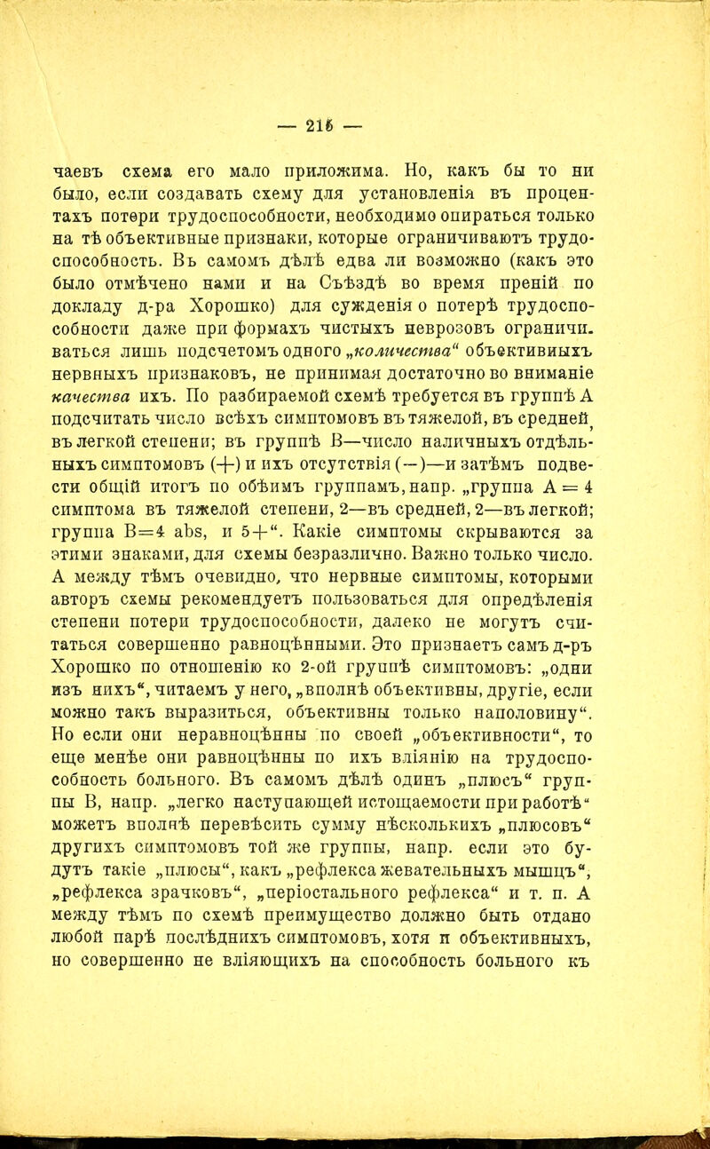 — 216 — чаевъ схема его мало приложима. Но, какъ бы то ни было, если создавать схему для установленія въ процен- тахъ потери трудоспособности, необходимо опираться только на тѣ объективные признаки, которые ограничиваютъ трудо- способность. Въ самомъ дѣлѣ едва ли возможно (какъ это было отмѣчено нами и на Съѣздѣ во время преній по докладу д-ра Хорошко) для сужденія о потерѣ трудоспо- собности даже при формахъ чистыхъ неврозовъ ограничи. ваться лишь подсчетомъ одного „количества“ объективныхъ нервныхъ признаковъ, не принимая достаточно во вниманіе качества ихъ. По разбираемой схемѣ требуется въ группѣ А подсчитать число всѣхъ симптомовъ въ тяжелой, въ средней, въ легкой степени; въ группѣ В—число наличныхъ отдѣль- ныхъ симптомовъ (-}-) и ихъ отсутствія (—)—и затѣмъ подве- сти общій итогъ по обѣимъ группамъ, напр. „группа А = 4 симптома въ тяжелой степени, 2—въ средней, 2—въ легкой; группа В=4 аѣз, и 5 + “. Какіе симптомы скрываются за этими знаками, для схемы безразлично. Важно только число. А между тѣмъ очевидно, что нервные симптомы, которыми авторъ схемы рекомендуетъ пользоваться для опредѣленія степени потери трудоспособности, далеко не могутъ счи- таться совершенно равноцѣнными. Это признаетъ самъ д-ръ Хорошко по отношенію ко 2-ой группѣ симптомовъ: „одни изъ нихъ*, читаемъ у него, „вполнѣ объективны, другіе, если можно такъ выразиться, объективны только наполовину. Но если они неравноцѣнны по своей „объективности, то еще менѣе они равноцѣнны по ихъ вліянію на трудоспо- собность больного. Въ самомъ дѣлѣ одинъ „плюсъ груп- пы В, напр. „легко наступающей истощаемости при работѣ “ можетъ вполнѣ перевѣсить сумму нѣсколькихъ „плюсовъ другихъ симптомовъ той же группы, напр. если это бу- дутъ такіе „плюсы, какъ „рефлекса жевательныхъ мышцъ, „рефлекса зрачковъ, „періостального рефлекса и т. п. А между тѣмъ по схемѣ преимущество должно быть отдано любой парѣ послѣднихъ симптомовъ, хотя и объективныхъ, но совершенно не вліяющихъ на способность больного къ