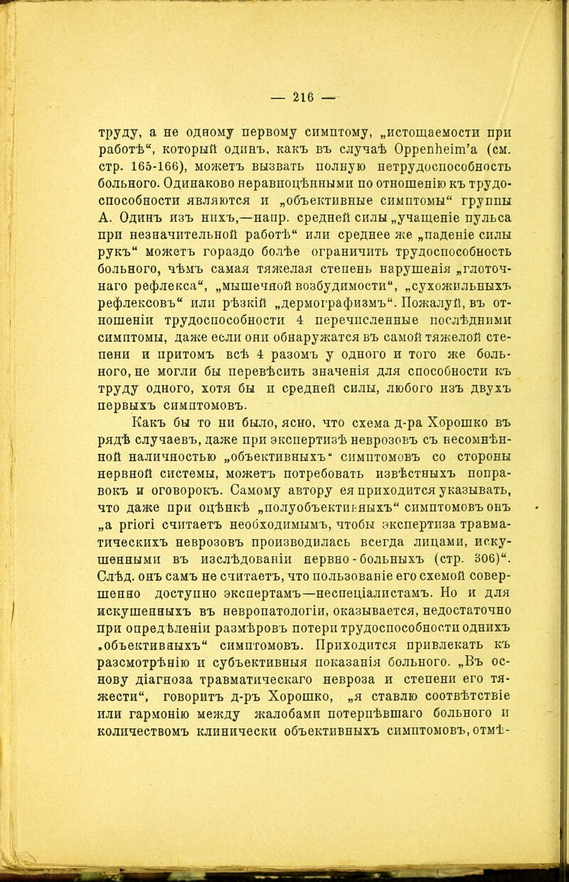 труду, а не одному первому симптому, „истощаемости при работѣ, который одинъ, какъ въ случаѣ Оррепѣеіш’а (см. стр. 165-166), можетъ вызвать полную нетрудоспособность больного. Одинаково неравноцѣнными по отношенію къ трудо- способности являются и „объективные симптомы группы А. Одинъ изъ нихъ,—напр. средней силы „учащеніе пульса при незначительной работѣ или среднее же „паденіе силы рукъ можетъ гораздо болѣе ограничить трудоспособность больного, чѣмъ самая тяжелая степень нарушенія „глоточ- наго рефлекса, „мышечной возбудимости, „сухожильныхъ рефлексовъ или рѣзкій „дермографизмъ. Пожалуй, въ от- ношеніи трудоспособности 4 перечисленные послѣдними симптомы, даже если они обнаружатся въ самой тяжелой сте- пени и притомъ всѣ 4 разомъ у одного и того же боль- ного, не могли бы перевѣсить значенія для способности къ труду одного, хотя бы и средней силы, любого изъ двухъ первыхъ симптомовъ. Какъ бы то ни было, ясно, что схема д-ра Хорошко въ рядѣ случаевъ, даже при экспертизѣ неврозовъ съ несомнѣн- ной наличностью „объективныхъ симптомовъ со стороны нервной системы, можетъ потребовать извѣстныхъ попра- вокъ и оговорокъ. Самому автору ея приходится указывать, что даже при оцѣнкѣ „полуобъектиьяыхъ симптомовъ онъ „а ргіогі считаетъ необходимымъ, чтобы экспертиза травма- тическихъ неврозовъ производилась всегда лицами, иску- шенными въ изслѣдованіи нервно - больныхъ (стр. 306)“. Слѣд. онъ самъ не считаетъ, что пользованіе его схемой совер- шенно доступно экспертамъ—неспеціалистамъ. Но и для искушенныхъ въ невропатологіи, оказывается, недостаточно при опредѣленіи размѣровъ потери трудоспособности однихъ „объективныхъ симптомовъ. Приходится привлекать къ разсмотрѣнію и субъективныя показанія больного. „Въ ос- нову діагноза травматическаго невроза и степени его тя- жести, говоритъ д-ръ Хорошко, „я ставлю соотвѣтствіе или гармонію между жалобами потерпѣвшаго больного и количествомъ клинически объективныхъ симптомовъ, отмѣ-