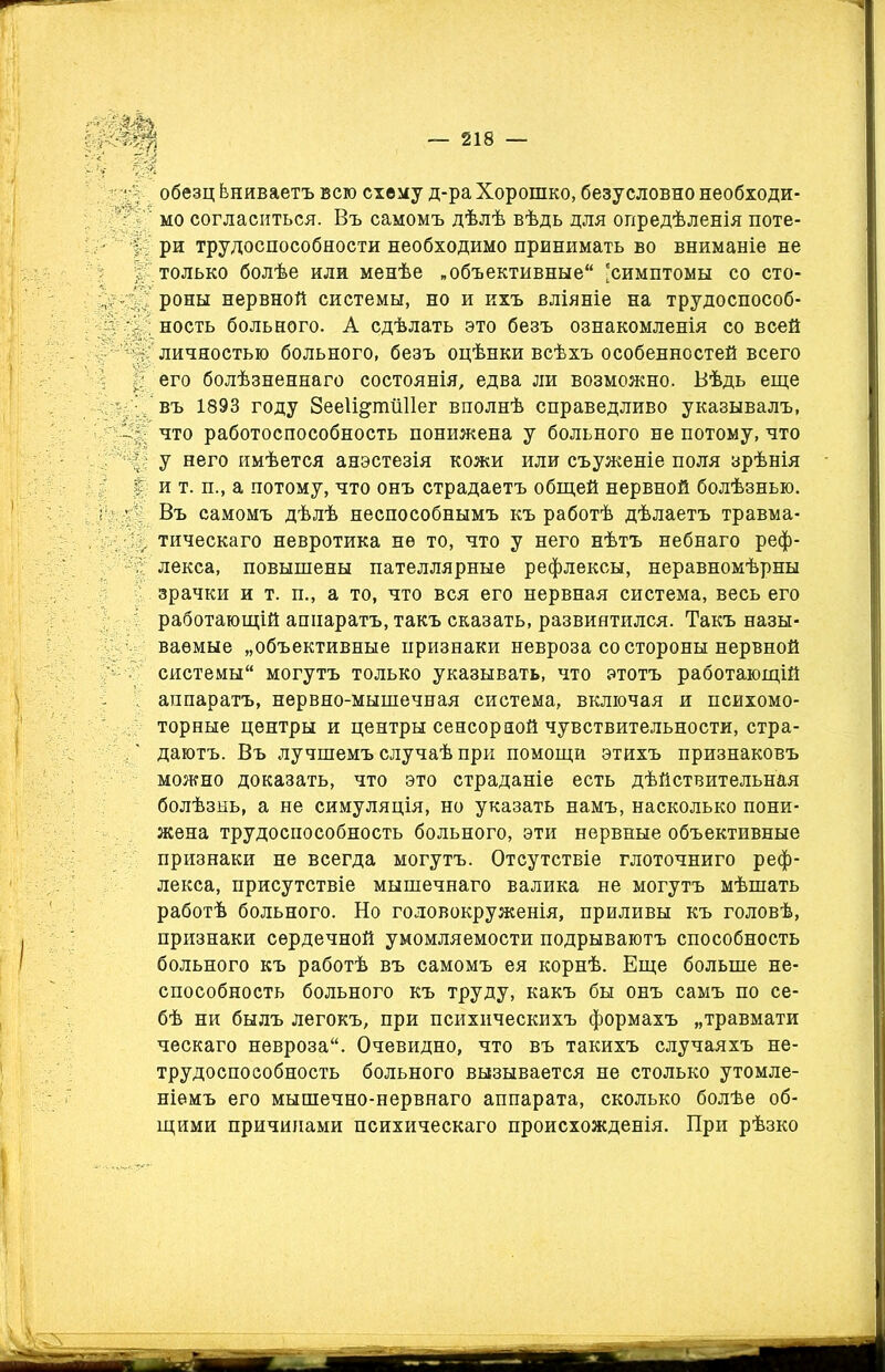 ■ обезц Ьниваетъ всю схему д-ра Хорошко, безусловно необходи- мо согласиться. Въ самомъ дѣлѣ вѣдь для опредѣленія поте- • ри трудоспособности необходимо принимать во вниманіе не : только болѣе или менѣе .объективные 'симптомы со сто- , роны нервной системы, но и ихъ вліяніе на трудоспособ- \ ность больного. А сдѣлать это безъ ознакомленія со всей ; личностью больного, безъ оцѣнки всѣхъ особенностей всего его болѣзненнаго состоянія, едва ли возможно. Вѣдь еще въ 1893 году ЗееІі&ішШег вполнѣ справедливо указывалъ, что работоспособность понижена у больного не потому, что у него имѣется анэстезія кожи или съуженіе поля зрѣнія и т. п., а потому, что онъ страдаетъ общей нервной болѣзнью. Въ самомъ дѣлѣ неспособнымъ къ работѣ дѣлаетъ травма- . тическаго невротика не то, что у него нѣтъ небнаго реф- . лекса, повышены пателлярные рефлексы, неравномѣрны зрачки и т. п., а то, что вся его нервная система, весь его работающій аппаратъ, такъ сказать, развинтился. Такъ назы- ваемые „объективные признаки невроза со стороны нервной ' системы могутъ только указывать, что этотъ работающій аппаратъ, нервно-мышечная система, включая и психомо- торные центры и центры сенсорной чувствительности, стра- даютъ. Въ лучшемъ случаѣ при помощи этихъ признаковъ можно доказать, что это страданіе есть дѣйствительная болѣзнь, а не симуляція, но указать намъ, насколько пони- жена трудоспособность больного, эти нервные объективные признаки не всегда могутъ. Отсутствіе глоточниго реф- лекса, присутствіе мышечнаго валика не могутъ мѣшать работѣ больного. Но головокруженія, приливы къ головѣ, признаки сердечной умомляемости подрываютъ способность больного къ работѣ въ самомъ ея корнѣ. Еще больше не- способность больного къ труду, какъ бы онъ самъ по се- бѣ ни былъ легокъ, при психическихъ формахъ „травмати ческаго невроза. Очевидно, что въ такихъ случаяхъ не- трудоспособность больного вызывается не столько утомле- ніемъ его мышечно-нервнаго аппарата, сколько болѣе об- щими причинами психическаго происхожденія. При рѣзко
