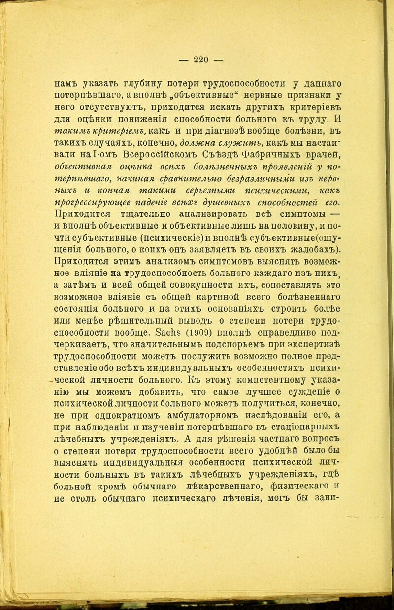намъ указать глубину потери трудоспособности у даннаго потерпѣвшаго, а вполнѣ „объективные нервные признаки у него отсутствуютъ, приходится искать другихъ критеріевъ для оцѣнки пониженія способности больного къ труду. И такимъ критеріемъ, какъ и при діагнозѣ вообще болѣзни, въ такихъ случаяхъ, конечно, должна служитъ, какъ мы настаи- вали наі-омъ Всероссійскомъ Съѣздѣ Фабричныхъ врачей, объективная оцѣнка всѣхъ болѣзненныхъ проявленій у по- терпѣвшаго, начиная сравнительно безразличными изъ нерв- ныхъ и кончая такими серьезными психическими, какъ прогрессирующее паденіе всѣхъ душевныхъ способностей его. Приходится тщательно анализировать всѣ симптомы — и вполнѣ объективные и объективные лишь на половину, и по- чти субъективные (психическіе)и вполнѣ субъективвые(ощу- щенія больного, о коихъ онъ заявляетъ въ своихъ жалобахъ). Приходится этимъ анализомъ симптомовъ выяснять возмож- ное вліяніе на трудоспособность больного каждаго изъ нихъ, а затѣмъ и всей общей совокупности ихъ, сопоставлять это возможное вліяніе съ общей картиной всего болѣзненнаго состоянія больного и на этихъ основаніяхъ строить болѣе или менѣе рѣшительный выводъ о степени потери трудо- способности вообще. 8асЬз (1909) вполнѣ справедливо под- черкиваетъ, что значительнымъ подспорьемъ при экспертизѣ трудоспособности можетъ послужить возмояшо полное пред- ставленіе обо всѣхъ индивидуальныхъ особенностяхъ психи- -ческой личности больного. Къ этому компетентному указа- нію мы можемъ добавить, что самое лучшее сужденіе о психической личности больного можетъ получиться, конечно, не при однократномъ амбулаторномъ изслѣдованіи его, а при наблюденіи и изученіи потерпѣвшаго въ стаціонарныхъ лѣчебныхъ учрежденіяхъ. А для рѣшенія частнаго вопросъ о степени потери трудоспособности всего удобнѣй было бы выяснять индивидуальныя особенности психической лич- ности больныхъ въ такихъ лѣчебныхъ учрежденіяхъ, гдѣ больной кромѣ обычнаго лѣкарственнаго, физическаго и не столь обычнаго психическаго лѣченія, могъ бы зани-