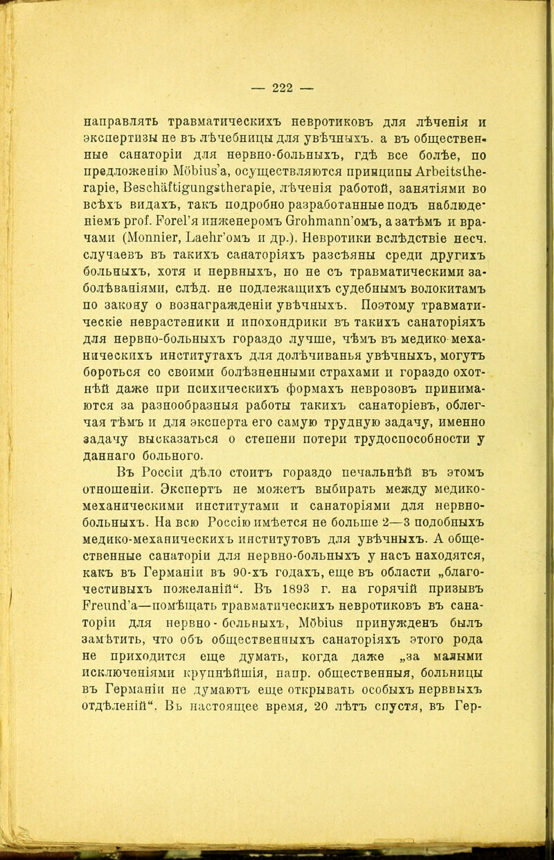 направлять травматическихъ невротиковъ для лѣченія и экспертизы не въ лѣчебницы для увѣчныхъ, а въ обществен- ные санаторіи для нервно-больныхъ, гдѣ все болѣе, по предложенію МбЪіиз’а, осуществляются принципы АгѣеіІзШе- гаріе, ВезсѣаШ^ап^зШегаріе, лѣченія работой, занятіями во всѣхъ видахъ, такъ подробно разработанные подъ наблюде* ніемъ ргоі РогеГя инженеромъ Огоіітапп’омъ, а затѣмъ и вра- чами (Моппіег, ЪаеЬг’омъ и др.), Невротики вслѣдствіе несч. случаевъ въ такихъ санаторіяхъ разсѣяны среди другихъ больныхъ, хотя и нервныхъ, но не съ травматическими за- болѣваніями, слѣд. не подлежащихъ судебнымъ волокитамъ по закону о вознагражденіи увѣчныхъ. Поэтому травмати- ческіе неврастеники и ипохондрики въ такихъ санаторіяхъ для нервно-больныхъ гораздо лучше, чѣмъ въ медико меха- ническихъ институтахъ для долѣчиванья увѣчныхъ, могутъ бороться со своими болѣзненными страхами и гораздо охот- нѣй даже при психическихъ формахъ неврозовъ принима- ются за разнообразныя работы такихъ санаторіевъ, облег- чая тѣмъ и для эксперта его самую трудную задачу, именно задачу высказаться о степени потери трудоспособности у даннаго больного. Въ Россіи дѣло стоитъ гораздо печальнѣй въ этомъ отношеніи. Экспертъ не можетъ выбирать между медико- механическими институтами и санаторіями для нервно- больныхъ. На всю Россію имѣется не больше 2—3 подобныхъ медико-механическихъ институтовъ для увѣчныхъ. А обще- ственные санаторіи для нервно-больныхъ у насъ находятся, какъ въ Германіи въ 90-хъ годахъ, еще въ области „благо- честивыхъ пожеланій. Въ 1893 г. на горячій призывъ РгешкГа—помѣщать травматическихъ невротиковъ въ сана- торіи для нервно - больныхъ, МбЪіиз принужденъ былъ замѣтить, что объ общественныхъ санаторіяхъ этого рода не приходится еще думать, когда даже „за малыми исключеніями крупнѣйшія, папр. общественныя, больницы въ Германіи не думаютъ еще открывать особыхъ нервныхъ отдѣленій. Вь настоящее время, 20 лѣтъ спустя, въ Гер-