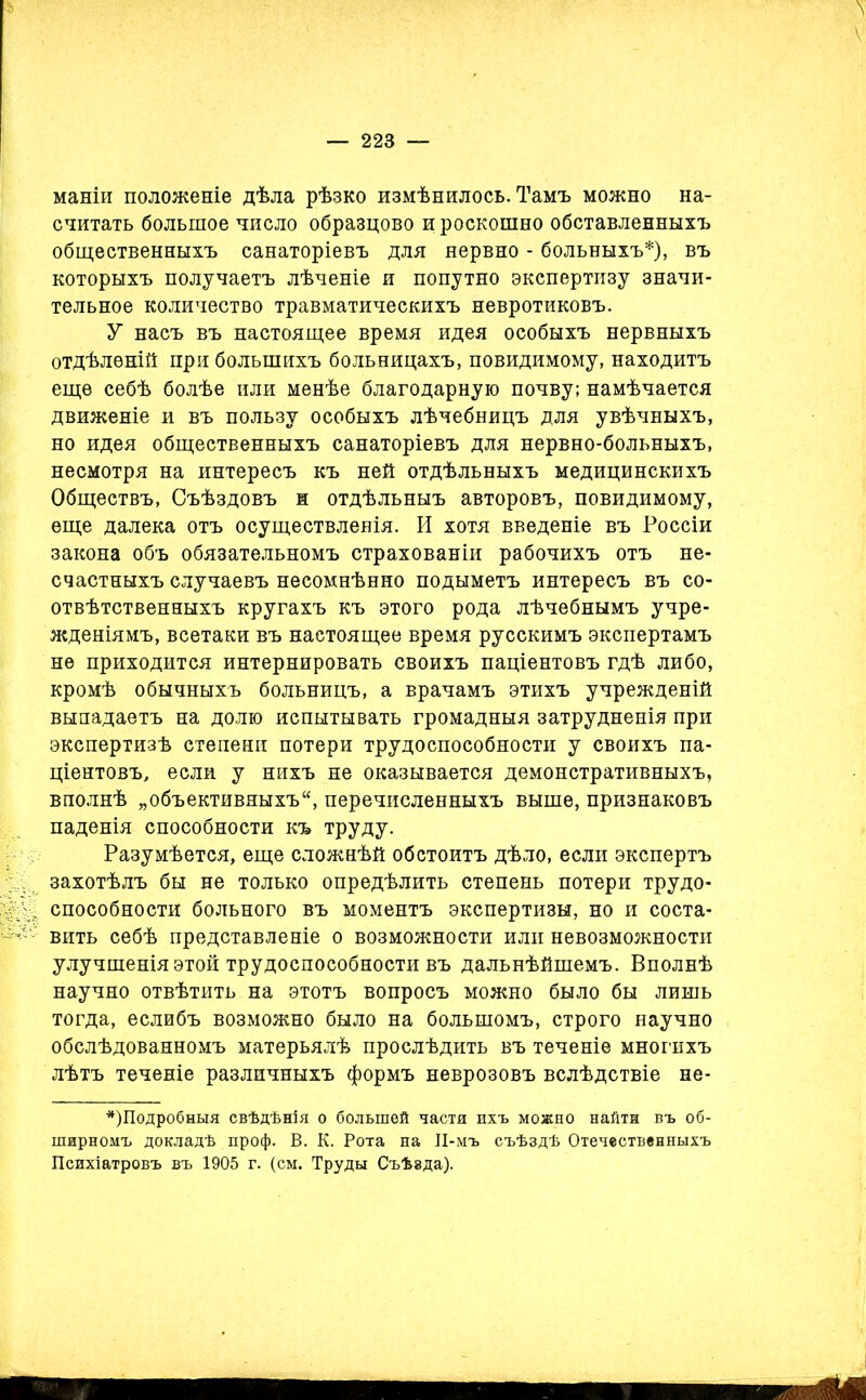 маніи положеніе дѣла рѣзко измѣнилось. Тамъ можно на- считать большое число образцово и роскошно обставленныхъ общественныхъ санаторіевъ для нервно - больныхъ*), въ которыхъ получаетъ лѣченіе и попутно экспертизу значи- тельное количество травматическихъ невротиковъ. У насъ въ настоящее время идея особыхъ нервныхъ отдѣленій при большихъ больницахъ, повидимому, находитъ еще себѣ болѣе или менѣе благодарную почву; намѣчается движеніе и въ пользу особыхъ лѣчебницъ для увѣчныхъ, но идея общественныхъ санаторіевъ для нервно-больныхъ, несмотря на интересъ къ ней отдѣльныхъ медицинскихъ Обществъ, Съѣздовъ ж отдѣльныъ авторовъ, повидимому, еще далека отъ осуществленія. И хотя введеніе въ Россіи закона объ обязательномъ страхованіи рабочихъ отъ не- счастныхъ случаевъ несомнѣнно подыметъ интересъ въ со- отвѣтственныхъ кругахъ къ этого рода лѣчебнымъ учре- жденіямъ, всетаки въ настоящее время русскимъ экспертамъ не приходится интернировать своихъ паціентовъ гдѣ либо, кромѣ обычныхъ больницъ, а врачамъ этихъ учрежденій выпадаетъ на долю испытывать громадныя затрудненія при экспертизѣ степени потери трудоспособности у своихъ па- ціентовъ, если у нихъ не оказывается демонстративныхъ, вполнѣ „объективныхъ4', перечисленныхъ выше, признаковъ паденія способности къ труду. Разумѣется, еще сложнѣй обстоитъ дѣло, если экспертъ захотѣлъ бы не только опредѣлить степень потери трудо- способности больного въ моментъ экспертизы, но и соста- вить себѣ представленіе о возможности или невозможности улучшенія этой трудоспособности въ дальнѣйшемъ. Вполнѣ научно отвѣтить на этотъ вопросъ можно было бы лишь тогда, еслибъ возможно было на большомъ, строго научно обслѣдованномъ матерьялѣ прослѣдить въ теченіе многихъ лѣтъ теченіе различныхъ формъ неврозовъ вслѣдствіе не- *)Подробныя свѣдѣнія о большей частя ихъ можно найти въ об- ширномъ докладѣ проф. В. К. Рота на ІІ-мъ съѣздѣ Отечественныхъ Психіатровъ въ 1905 г. (см. Труды Съѣзда).