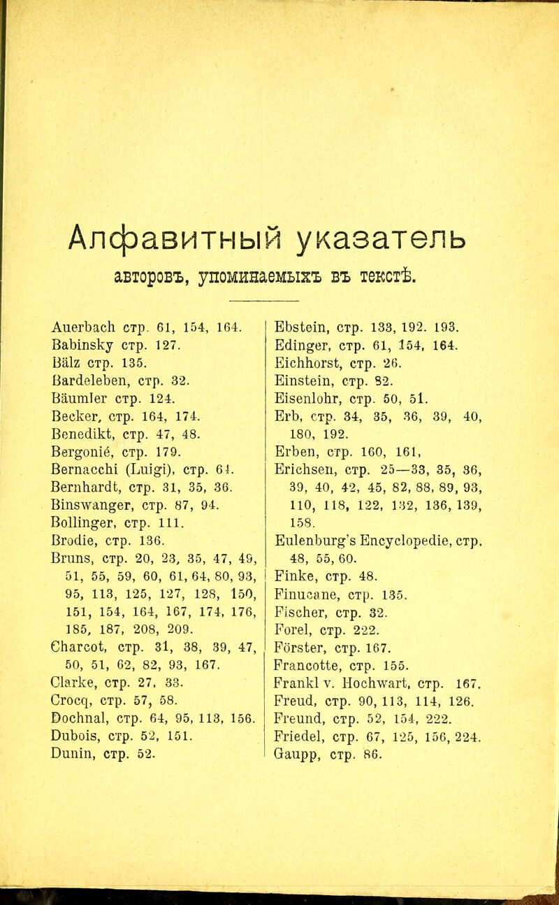 Алфавитный указатель авторовъ, упоминаемыхъ въ текстѣ. АиегЪаск стр. 61, 154, 164. ВаЪіпзку стр. 127. ВаІ2 стр. 135. Вагсіеіеѣеп, стр. 32. Вашпіег стр. 124. Вескег, стр. 164, 174. Вепесіікі;, стр. 47, 48. Вег&опіё, стр. 179. ВегпассЫ (Ьпі^і), стр. 6 4. ВегпЬагсИ;, стр. 31, 35, 36. Віпз\ѵап§ег, стр. 87, 94. ВоШп&ег, стр. 111. Вгосііе, стр. 136. ВпіПЗ, стр. 20, 23, 35, 47, 49, 51, 55, 59, 60, 61, 64, 80, 93, 95, 113, 125, 127, 128, 150, 151, 154, 164, 167, 174, 176, 185, 187, 208, 209. Скагсоі, стр. 31, 38, 39, 47, 50, 51, 62, 82, 93, 167. Сіагке, стр. 27, 33. Сп^, стр. 57, 58. Воскпаі, стр. 64, 95, 113, 156. БпЪоіз, стр. 52, 151. Бшііп, стр. 52. ЕЬзіеіп, стр. 133, 192. 193. Есііп&ег, стр. 61, 154, 164. ЕісЫіогзі, стр. 26. Еіпзіеіп, стр. 82. Еізепіокг, стр. 50, 5І. ЕгЪ, стр. 34, 35, 36, 39, 40, 180, 192. ЕгЪеп, стр. 160, 161, Егіскзеп, стр. 25—33, 35, 86, 39, 40, 42, 45, 82, 88, 89, 93, ПО, 118, 122, 132, 136, 139, 158. ЕиІепЪиг&’з Епсусіоресііе, стр, 48, 55,60. I Еіпке, стр. 48. Рітіеапе, стр. 135. Еізскег, стр. 32. Еогеі, стр. 222. Ебгзіег, стр. 167. Ргапсоііе, стр. 155. Ргапкі ѵ. Носігѵѵагі;, стр. 167. Ргеші, стр. 90,113, 114, 126. Ргеиікі, стр. 52, 154, 222. Ргіесіеі, стр. 67, 125, 156, 224. (Заирр, стр. 86.