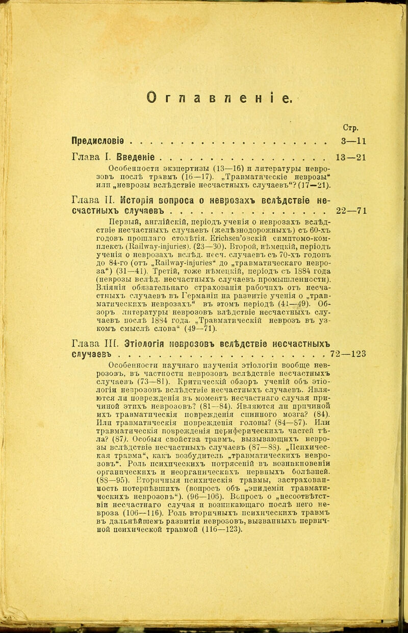 Глава I. Введеніе 13—21 Особенности экзпѳртизы (13—16) и литературы невро- зовъ послѣ травмъ (16—17). „Травматическіе неврозы или „неврозы вслѣдствіе несчастныхъ случаевъ? (17—21). Глава II. Исторія вопроса о неврозахъ вслѣдствіе не- счастныхъ случаевъ 22—71 Первый, англійскій, періодъ ученія о неврозахъ вслѣд- ствіе несчастныхъ случаевъ (желѣзнодорожныхъ) съ 60-хъ годовъ прошлаго столѣтія. ЕгісЬзеп’озскій симптомо-ком- плѳксъ (Каіітѵау-іщигіез). (23—30). Второй, нѣмецкій, періодъ ученія о неврозахъ вслѣд. несч. случаевъ съ 70-хъ годовъ до 84-го (отъ „Каі1\ѵау-іп)игіе8“ до „травматическаго невро- за) (31—41). Третій, тоже нѣмецкій, періодъ съ 1884 года (неврозы вслѣд. несчастныхъ случаевъ промышленности). Вліянія обязательнаго страхованія рабочихъ отъ несча- стныхъ случаевъ въ Германіи на развитіе ученія о „трав- матическихъ неврозахъ въ этомъ періодѣ (41—49). Об- зоръ литературы неврозовъ влѣдствіе несчастныхъ слу- чаевъ послѣ 1884 года. „Травматическій неврозъ въ уз- комъ смыслѣ слова (49—71). Глава Ш. Этіологія неврозовъ вслѣдствіе несчастныхъ случаевъ 72—123 Особенности научнаго изученія этіологіи вообще нев- розозъ, въ частности неврозовъ вслѣдствіе несчастныхъ случаевъ (73—81). Критическій обзоръ ученій объ этіо- логіи неврозовъ вслѣдствіе несчастныхъ случаевъ. Явля- ются ли поврежденія въ моментъ несчастнаго случая при- чиной этпхъ неврозовъ? (81—84). Являются ли причиной ихъ травматическія поврежденія спинного мозга? (84). Или травматическія поврежденія головы? (84—87). Или травматическія поврежденія периферическихъ частей тѣ- ла? (87). Особыя свойства травмъ, вызывающихъ невро- зы вслѣдствіе несчастныхъ случаевъ (87—88). „Психичес- кая травма, какъ возбудитель „травматическихъ невро- зовъ. Роль психическихъ потрясеній въ возникновеніи органическихъ и неорганическихъ нервныхъ болѣзней. (88—95). Вторичныя психическія травмы, застрахован- ность потерпѣвшихъ (вопросъ объ „эпидеміи травмати- ческихъ неврозовъ). (96—103). Вопросъ о „несоотвѣтст- віи несчастнаго случая и возникающаго послѣ него не- вроза (106—116). Роль вторичныхъ психическихъ травмъ въ дальнѣйшемъ развитіи неврозовъ, вызванныхъ первич- ной психической травмой (116—123).