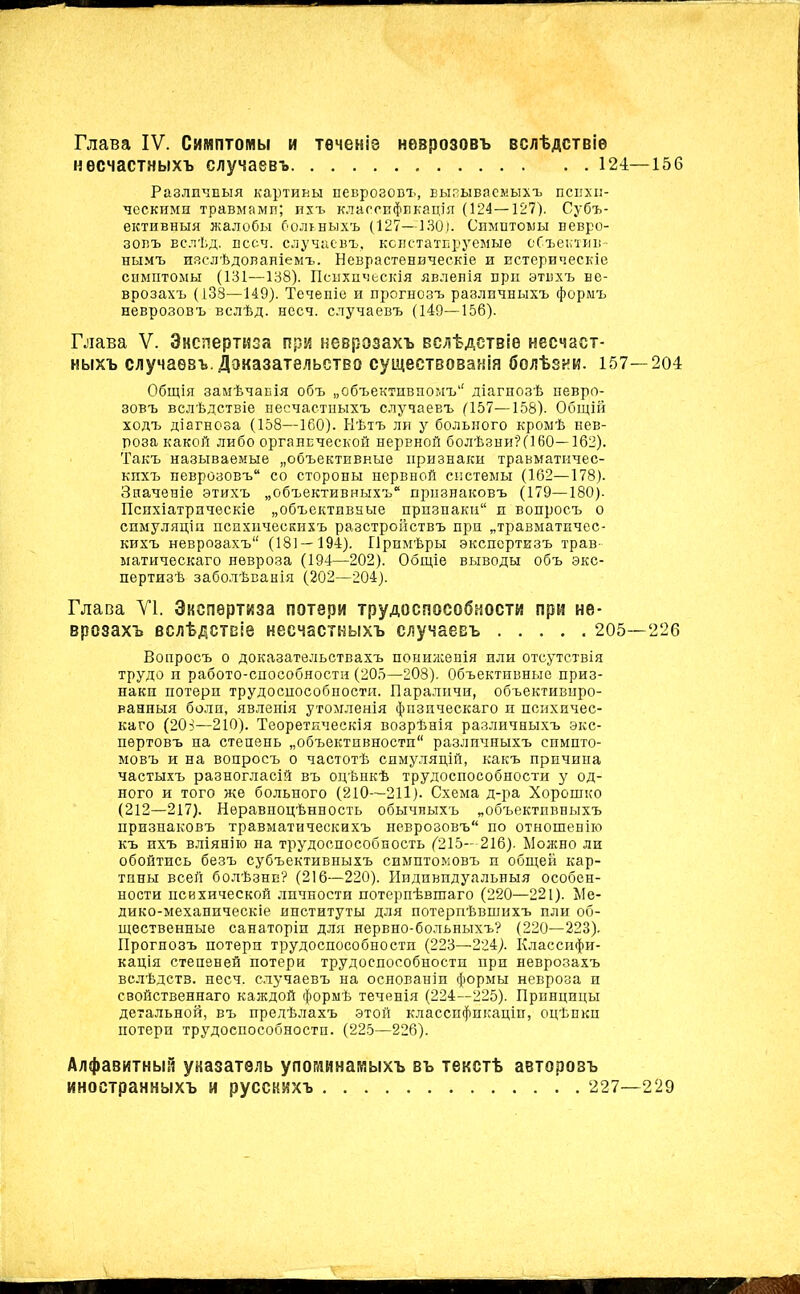 несчастныхъ случаевъ 124—156 Различныя картины неврозовъ, вызываемыхъ психи- ческими травмами; ихъ классификація (124—127). Субъ- ективныя жалобы больныхъ (127—130). Симптомы невро- зовъ вслѣд. пссч. случаевъ, констатируемые объектив- нымъ изслѣдованіемъ. Неврастеническіе и истерическіе симптомы (131—138). Психическія явленія при этихъ не- врозахъ (138—149). Теченіе и прогнозъ различныхъ формъ неврозовъ вслѣд. несч. случаевъ (149—156). Глава V. Экспертиза при неврозахъ вслѣдствіе несчаст- ныхъ случаевъ .Доказательство существованія болѣзни. 157—204 Общія замѣчанія объ „объективномъ1' діагнозѣ невро- зовъ вслѣдствіе несчастныхъ случаевъ (157—158). Общій ходъ діагноза (158—160). Нѣтъ ли у больного кромѣ нев- роза какой либо органической нервной болѣзни?(160—162). Такъ называемые „объективные признаки травматичес- кихъ неврозовъ со стороны нервной системы (162—178). Значеніе этихъ „объективныхъ признаковъ (179—180). Психіатрическіе „объективные признаки и вопросъ о симуляціи психическихъ разстройствъ при „травматичес- кихъ неврозахъ (181 — 194). Примѣры экспертизъ трав- матическаго невроза (194—202). Общіе выводы объ экс- пертизѣ заболѣванія (202—204). Глава VI. Экспертиза потери трудоспособности при не- врозахъ вслѣдствіе несчастныхъ случаевъ 205—226 Вопросъ о доказательствахъ пониженія или отсутствія трудо и работо-способности (205—208). Объективные приз- наки потери трудоспособности. Параличи, объективиро- ванныя боли, явленія утомленія физическаго и психичес- каго (203—210). Теоретическія возрѣнія различныхъ экс- пертовъ на степень „объективности различныхъ симпто- мовъ и на вопросъ о частотѣ симуляцій, какъ причина частыхъ разногласій въ оцѣнкѣ трудоспособности у од- ного и того же больного (210—211). Схема д-ра Хорошко (212—217). Неравноцѣнность обычныхъ „объективныхъ признаковъ травматическихъ неврозовъ по отношенію къ ихъ вліянію на трудоспособность (215—216). Можно ли обойтись безъ субъективныхъ симптомовъ и общей кар- тины всей болѣзни? (216—220). Индивидуальныя особен- ности психической личности потерпѣвшаго (220—221). Ме- дико-механическіе институты для потерпѣвшихъ или об- щественные санаторіи для нервно-больныхъ? (220—223). Прогнозъ потери трудоспособности (223—224). Классифи- кація степеней потери трудоспособности при неврозахъ вслѣдств. несч, случаевъ на основаніи формы невроза и свойственнаго каждой формѣ теченія (224—225). Привцицы детальной, въ предѣлахъ этой классификаціи, оцѣнки потери трудоспособности. (225—226). Алфавитный уназатѳль упогдинаиыхъ въ текстѣ авторозъ иностранныхъ и русскихъ 227—229