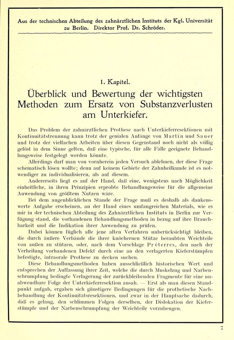 Aas der technischen Abteilung; des zahnärztlichen Instituts der Kg;I. Universität zu Berlin. Direktor Prof. Dr. Schröder. 1. Kapitel. Überblick und Bewertung der wichtigsten Methoden zum Ersatz von Substanzverlusten am Unterkiefer. Das Prolilem der zahnärztlichen Prothese nach Unterkieferresektionen mit Kontinnitätstrennung kann trotz der genialen Anfänge von Martin und Sauer und trotz der vielfachen Arbeiten über diesen Gegenstand noch nicht als völlig gelöst in dem Sinne gelten, daü eine typische, für alle Fälle geeignete Ifehand- lungsweise festgelegt werden könnte. Allerdings darf man von vornherein jeden Versuch ablehnen, der diese Frage schematisch lösen wollte; denn auf keinem Gebiete der Zahnheilkunde ist es not- wendiger zu individualisieren, als auf diesem. Andererseits liegt es auf der Hand, dal.) eine, w'enigstens nach Möglichkeit einheitliche, in ihren Prinzipien erprobte Behandlungsweise für die allgemeine Anwendung von größtem Nutzen wäre. Bei dem augenblicklichen Stande der l’rage muß es deshalb als dankens- werte Aufgabe erscheinen, an der Hand eines umfangreichen Materials, wie es mir in der technischen Abteilung des Zahnärztlichen Instituts in Berlin zur Ver- fügung stand, die vorhandenen Behandlungsmethoden in bezug auf ihre Brauch- barkeit und die Indikation ihrer Anwendung zu prüfen. Dabei können füglich alle jene alten Verfahren unberücksichtigt bleiben, die durch äußere Verbände die ihrer knöchernen Stütze beraubten Weichteile von außen zu stützen, oder, nach dem Vorschläge Preterres, den nach der Verheilung vorhandenen Defekt durch eine an den verlagerten Kieferstümpfen befestigte, intraorale Prothese zu decken suchen. Diese Behandlungsmethoden haben ausschließlich historischen Wert und entsprechen der Auffassung ihrer Zeit, welche die durch iMuskelzug und Narben- schrumpfung bedingte Verlagerung der zurückbleibenden Fragmente für eine un- abwendbare Folge der Unterkieferresektion ansah. — Erst als man diesen Stand- punkt aufgab, ergaben sich günstigere Bedingungen für die ])rothetische Nach- behandlung der Kontinuitätsresektionen, und zwar in der Hauptsache dadurch, daß es gelang, den schlimmen Folgen derselben, der Dislokation der Kiefer- stümpfe und der Narbenschrumpfung der Weichteile vorzubeugen.
