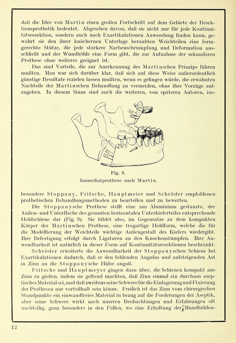 daß die Idee von Martin einen großen Fortschritt auf dem Gebiete der Resek- tionsprothetik bedeutet. Abgesehen davon, daß sie nicht nur für jede Kontinui- tätsresektion, sondern auch nach Exartikulationen Anwendung finden kann, ge- währt sie den ihrer knöchernen Unterlage beraubten Weichteilen eine form- gerechte Stütze, die jede stärkere Narbenschrumpfung und Deformation aus- schließt und der Wundhöhle eine Form gibt, die zur Aufnahme der sekundären Prothese ohne weiteres geeignet ist. Das sind Vorteile, die zur Anerkennung des Martinschen Prinzips führen mußten. Man war sich darüber klar, daß sich auf diese Weise außerordentlich günstige Resultate erzielen lassen mußten, wenn es gelingen würde, die erwähnten Nachteile der Marti nschen Rehandlung zu vermeiden, ohne ihre Vorzüge auf- zugeben. In diesem Sinne sind auch die weiteren, von späteren Autoren, ins- Immediatprothese nach Martin. besondere Stoppany, Pritsche, Flauptmeier und Schröder empfohlenen prothetischen Behandlungsmethoden zu beurteilen und zu bewerten. Die Stoppany sehe Prothese stellt eine aus Aluminium gestanzte, der Außen- und Unterfläche des gesamten horizontalen Unterkieferteiles entsprechende Hohlschiene dar (Fig. 9). Sie bildet also, im Gegensätze zu dem kompakten Körper der Marti nschen Prothese, eine trogartige Hohlform, welche die für die Modellierung der Weichteile wichtige Außengestalt des Kiefers wiedergibt. Ihre Refestigung erfolgt durch Ligaturen an den Knochenstümpfen. Ihre An- wendbarkeit ist natürlich in dieser Form auf Kontinuitätsresektionen beschränkt. Schröder erweiterte die Anwendbarkeit der Stoppany sehen Schiene bei Exartikulationen dadurch, daß er den fehlenden Angulus und aufsteigenden Ast in Zinn an die Stoppany sehe Hülse angoß. Pritsche und Hauptmeyer gingen dazu über, die Schienen kompakt aus Zinn zn gießen, indem sie geltend machten, daß Zinn einmal ein durchaus asep- tisches Material sei, und daß zweitens seine Schwerefür die Einlagerung und Fixierung der Prothesen nur vorteilhaft sein könne. Freilich ist das Zinn vom chirurgischen Standpunkte ein einwandfreies Material in bezug auf die Forderungen der Aseptik, al)er seine Schwere wirkt nach unseren Beobachtungen und Erfahrungen oft nachteilig, ganz besonders in den Fällen, wo eine Erhaltung der|Mundhöhlen-