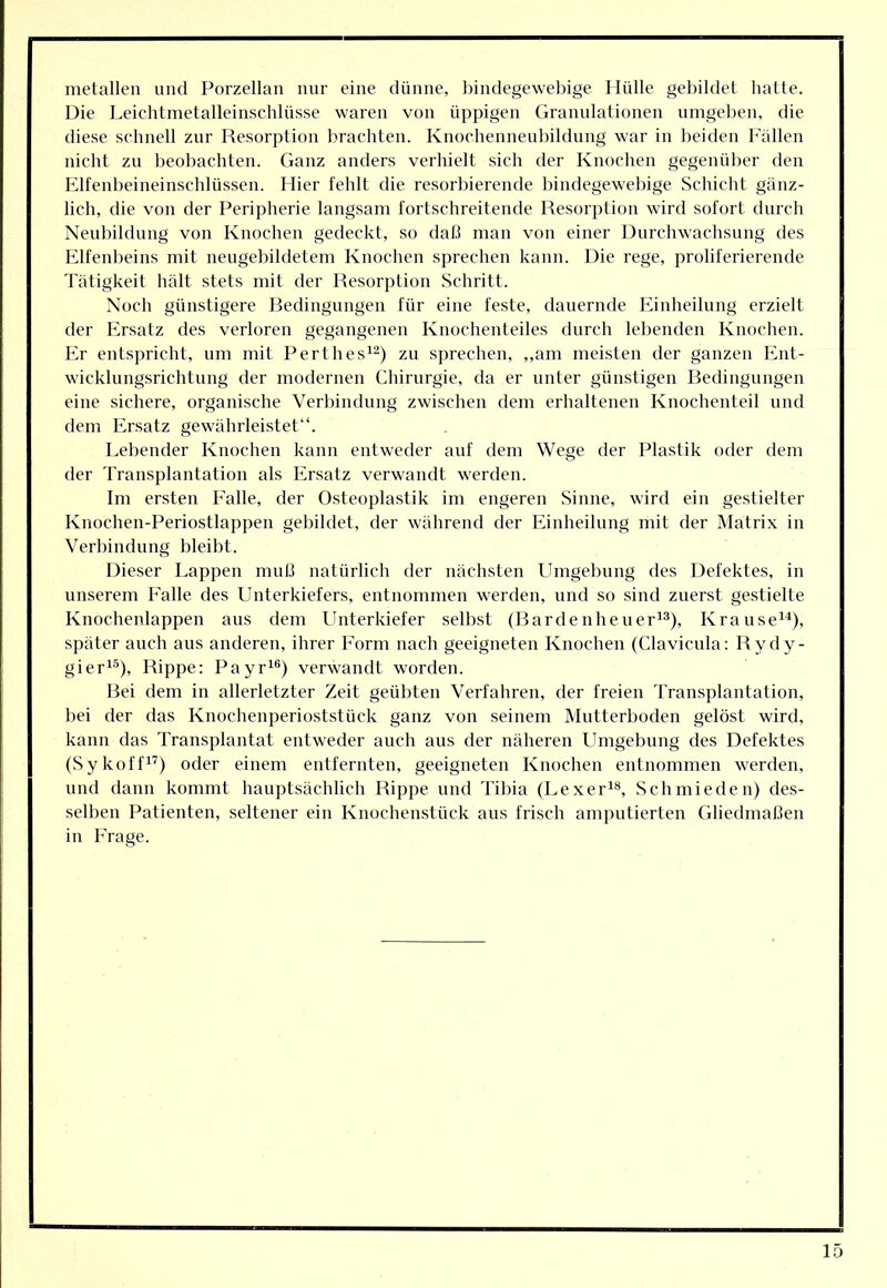 metallen und Porzellan nur eine dünne, bindegewebige Hülle gebildet hatte. Die Leichtmetalleinschlüsse waren von üppigen Granulationen umgeben, die diese schnell zur Resorption brachten. Knochennenbildung war in beiden b'ällen nicht zu beobachten. Ganz anders verhielt sich der Knochen gegenüber den Elfenbeineinschlüssen. Hier fehlt die resorbierende bindegewebige Schicht gänz- lich, die von der Peripherie langsam fortschreitende Resorption wird sofort durch Neubildung von Knochen gedeckt, so daß man von einer Durchwachsung des Elfenbeins mit neugebildetem Knochen sprechen kann. Die rege, proliferierende Tätigkeit hält stets mit der Resorption Schritt. Noch günstigere Bedingungen für eine feste, dauernde Einheilung erzielt der Ersatz des verloren gegangenen Knochenteiles durch lebenden Knochen. Er entspricht, um mit Perthes^^) zu sprechen, ,,am meisten der ganzen Ent- wicklungsrichtung der modernen Chirurgie, da er unter günstigen Bedingungen eine sichere, organische Verbindung zwischen dem erhaltenen Knochenteil und dem Ersatz gewährleistet“. Lebender Knochen kann entweder auf dem Wege der Plastik oder dem der Transplantation als Ersatz verwandt werden. Im ersten Ealle, der Osteoplastik im engeren Sinne, wird ein gestielter Knochen-Periostlappen gebildet, der während der Einheilung mit der Matrix in Verbindung bleibt. Dieser Lappen muß natürlich der nächsten Umgebung des Defektes, in unserem Falle des LInterkiefers, entnommen werden, und so sind zuerst gestielte Knochenlappen aus dem Llnterkiefer selbst (Bardenheueri^), Krause^“*), später auch aus anderen, ihrer Form nach geeigneten Knochen (Clavicula: Rydy- gier^®), Rippe: Payr^®) verwandt worden. Bei dem in allerletzter Zeit geübten Verfahren, der freien Transplantation, bei der das Knochenperioststück ganz von seinem Mutterboden gelöst wird, kann das Transplantat entweder auch aus der näheren LImgebung des Defektes (Sykoffi’) oder einem entfernten, geeigneten Knochen entnommen werden, und dann kommt hauptsächlich Rippe und Tibia (Lexer^®, Schmieden) des- selben Patienten, seltener ein Knochenstück aus frisch amputierten Gliedmaßen in Frage.