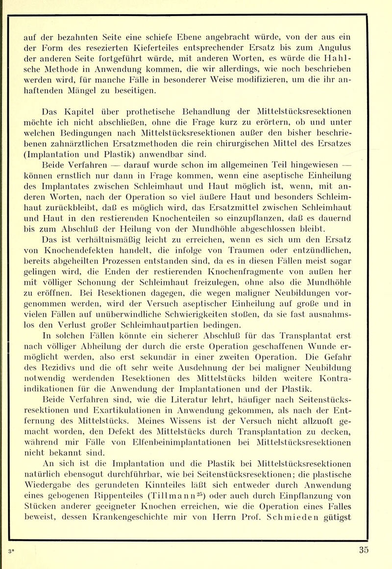 auf der bezalmten Seite eine schiefe Ebene angebracht würde, von der aus ein der Form des resezierten Kieferteiles entsprechender Ersatz bis zum Angulus der anderen Seite fortgeführt würde, mit anderen Worten, es würde die Hahl- sche Methode in Anwendung kommen, die wir allerdings, wie noch beschrieben werden wird, für manche Fälle in besonderer Weise modifizieren, um die ihr an- haftenden Mängel zu beseitigen. Das Kapitel über prothetische Behandlung der Mittelstücksresektionen möchte ich nicht abschlietien, ohne die Frage kurz zu erörtern, ob und unter welchen Bedingungen nach Mittelstücksresektionen außer den bisher beschrie- benen zahnärztlichen Ersatzniethoden die rein chirurgischen INIittel des Ersatzes (Implantation und Plastik) anwendbar sind. Beide Verfahren — darauf wurde schon im allgemeinen Teil hingewiesen — können ernstlich nur dann in Frage kommen, wenn eine aseptische Einheilung des Implantates zwischen Schleimhaut und Plant möglich ist, wenn, mit an- deren Worten, nach der Operation so viel äußere Flaut und besonders Schleim- haut zurückbleibt, daß es möglich wird, das Ersatzmittel zwischen Schleimhaut und Haut in den restierenden Knochenteilen so einzupflanzen, daß es dauernd bis zum Abschluß der Heilung von der Mundhöhle abgeschlossen bleibt. Das ist verhältnismäßig leicht zu erreichen, wenn es sich um den Ersatz von Knochendefekten handelt, die infolge von Traumen oder entzündlichen, bereits abgeheilten Prozessen entstanden sind, da es in diesen Fällen meist sogar gelingen wird, die Enden der restierenden Knochenfragmente von außen her mit völliger Schonnng der Sclileimhaut freizulegen, ohne also die Mundhöhle zu eröffnen. Bei Resektionen dagegen, die wegen maligner Neubildungen vor- genommen werden, wird der Versuch aseptischer Einheilung auf große und in vielen Fällen auf unüberwindliche Schwierigkeiten stoßen, da sie fast ausnalmis- los den Verlust großer Schleimhautpartien bedingen. In solchen Fällen könnte ein sicherer Abschluß für das Transplantat erst nach völliger Abheilung der durch die erste Operation geschaffenen Wunde er- möglicht werden, also erst sekundär in einer zweiten Operation. Die Gefahr des Rezidivs und die oft sehr weite Ausdehnung der bei maligner Neuliildnng notwendig werdenden Reseklionen des Mittelstücks bilden weitere Kontra- indikationen für die Anwendung der Implantationen und der Plastik. Beide Verfahren sind, wie die Literatur lehrt, häufiger nach Seitenstücks- resektionen lind Exartikulationen in Anwendung gekommen, als nach der Ent- fernung des Mittelstücks. Meines Wissens ist der Versuch nicht allzuoft ge- macht worden, den Defekt des Mittelstücks durch Transplantation zu decken, während mir Fälle von Elfenbeinimplantationen bei Mittelstücksresektionen nicht bekannt sind. An sich ist die Implantation und die Plastik bei iMittelstücksresektionen natürlich eliensogut durchfülirbar, wie bei Seitenstücksresektionen; die pla.stische Wiedergabe des gerundeten Kinnteiles läßt sich entweder durch Anwendung eines gebogenen Rippenteiles (TillmaniH') oder auch durch Einpflanzung von Stücken anderer geeigneter Knochen erreiclien, wie die Oiieration eines Falles beweist, dessen Krankengeschichte mir von Herrn Prof. Schmieden gütigst