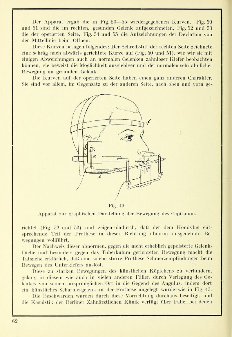 Der Apparat ergab die in Fig. 50—55 wiedergegebenen Kurven. Fig. 50 lind 51 sind die im rechten, gesunden Gelenk aufgezeichneten, Fig. 52 und 53 die der operierten Seite, Fig. 54 und 55 die Aufzeichnungen der Deviation von der Mittellinie beim Öffnen. Diese Kurven besagen folgendes: Der Schreibstift der rechten Seite zeichnete eine schräg nach abwärts gerichtete Kurve auf (Fig. 50 und 51), wie wir sie mit einigen Abweiclumgen auch an normalen Gelenken zahnloser Kiefer beobachten können; sie beweist die Möglichkeit ausgiebiger und der normalen sehr ähnlicher Bewegung im gesunden Gelenk. Die Kurven auf der operierten Seite haben einen ganz anderen Charakter. Sie sind vor allem, im Gegensatz zu der anderen Seite, nach oben und vorn ge- Apparat zur graphischen Darstellung der Bewegung des Capilulum. richtet (Fig. 52 und 53) und zeigen ‘dadurch, daß der dem Kondylns ent- sprechende Teil der Prothese in dieser Richtung abnorm ausgedehnte Be- wegungen vollführt. Der Nachweis dieser abnormen, gegen die nicht erheblich gepolsterte Gelenk- fläche und besonders gegen das Tnberkulnm gerichteten Bewegung macht die Tatsache erklärlich, daß eine solche starre Prothese Schmerzempfindnngen beim Bewegen des Unterkiefers anslöst. Diese zu starken Bewegungen des künstlichen Köpfchens zu verhindern, gelang in diesem wie auch in vielen anderen Fällen durch Verlegung des Ge- lenkes von seinem ursprünglichen Ort in die Gegend des Anguhis, indem dort ein künstliches Scharniergelenk in der Prothese angelegt wurde wie in Fig. 43. Die Beschwerden wurden durch diese Vorrichtung durchaus beseitigt, und die Kasuistik der Berliner Zahnärztlichen Klinik verfügt über Fälle, bei denen