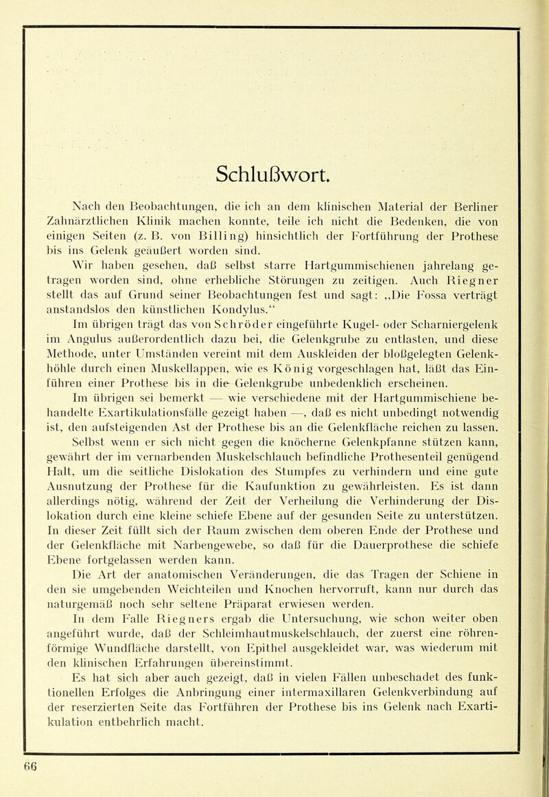 Schlußwort Nach den Beobachtungen, die ich an dem klinischen Material der Berliner Zahnärztlichen Klinik machen konnte, teile ich nicht die Bedenken, die von einigen Seiten (z. B. von Billing) hinsichtlich der Fortführung der Prothese bis ins Gelenk geäußert worden sind. Wir haben gesehen, daß selbst starre Hartgummischienen jahrelang ge- tragen worden sind, ohne erhebliche Störungen zu zeitigen. Auch Riegner stellt das auf Grund seiner Beobachtungen fest und sagt: ,,Die Fossa verträgt anstandslos den künstlichen Kondylus.“ Im übrigen trägt das von Schröder eingeführte Kugel- oder Scharniergelenk im Angnlus außerordentlich dazu bei, die Gelenkgrube zu entlasten, und diese Methode, unter Umständen vereint mit dem Auskleiden der bloßgelegten Gelenk- höhle durch einen ]\Iuskellappen, wie es König vorgeschlagen hat, läßt das Ein- führen einer Prothese bis in die Gelenkgrube unbedenklich erscheinen. Im übrigen sei bemerkt — wie verschiedene mit der Hartgummischiene be- handelte Exartikulationsfälle gezeigt haben —, daß es nicht unbedingt notwendig ist, den anfsteigenden Ast der Prothese bis an die Gelenkfläche reichen zu lassen. Selbst wenn er sich nicht gegen die knöcherne Gelenkpfanne stützen kann, gewährt der im vernarbenden Mnskelschlauch befindliche Prothesenteil genügend 1 lalt, um die seitliche Dislokation des Stumpfes zu verhindern und eine gute Ausnutzung der Prothese für die Kanfunktion zu gewährleisten. Es ist dann allerdings nötig, während der Zeit der Verheilung die Verhinderung der Dis- lokation durch eine kleine schiefe Ebene auf der gesunden Seite zu nnterstützen. ln dieser Zeit füllt sich der Raum zwischen dem oberen Ende der Prothese und der Gelenkfläche mit Narl)engewebe, so daß für die Dauerprothese die schiefe Ebene fortgelassen werden kann. Die Art der anatomischen Veränderungen, die das Tragen der Schiene in den sie umgebenden Weichteilen und Knochen hervorruft, kann nur durch das naturgemäß noch sehr seltene Präparat erwiesen werden. In dem Falle Riegners ergab die Untersnchung, wie schon weiter oben angeführt wurde, daß der Schleimhaut mnskelschlauch, der zuerst eine röhren- förmige Wnndfläche darstellt, von Epithel ausgekleidet war, was wiederum mit den klinischen Erfahrungen ül)ereinstimmt. Es hat sich aber auch gezeigt, daß in vielen Fällen unbeschadet des funk- tionellen Erfolges die Anbringung einer intermaxillaren Gelenkverbindung auf der reserzierten Seite das Fortführen der Prothese bis ins Gelenk nach Exarti- kulation entbehrlich macht.