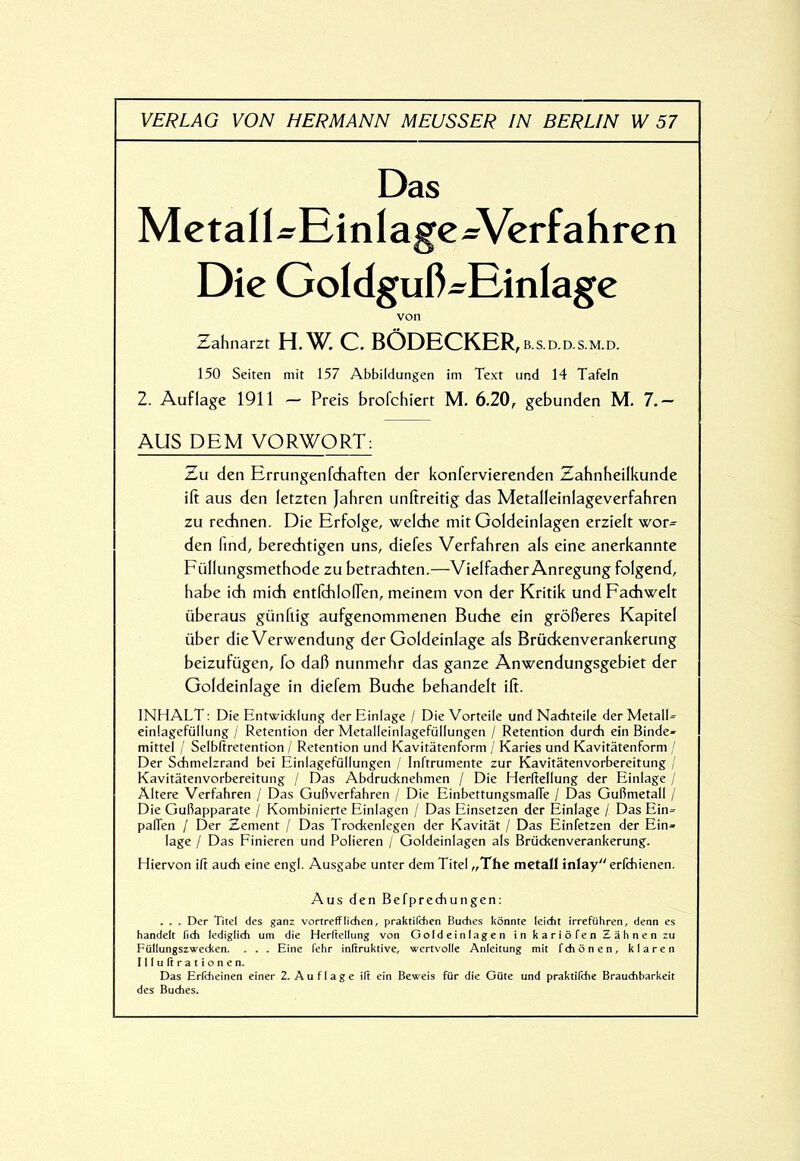 Mctall^EinlagcWcrfahren Die Goldguß-Einlage Zahnarzt H,W, C. BÖDECKER, b.s.d.d.s m ^ 150 Seiten mit 157 Abbildungen im Text und 14 Tafeln 2. Auflage 1911 — Preis brofehiert M, 6.20, gebunden M. 7.— AUS DEM VORWORT: Zu den Errungenfdiaften der konfervierenden Zahnheilkunde ift aus den letzten Jahren unftreitig das Metalleinlageverfahren zu redmen. Die Erfolge, welche mit Geldeinlagen erzielt wor= den find, bereditigen uns, diefes Verfahren als eine anerkannte Füllungsmethode zu betraditen.—Vielfacher Anregung folgend, habe ich mich entfchlolTen, meinem von der Kritik und Fachwelt überaus günftig aufgenommenen Buche ein größeres Kapitel über die Verwendung der Goldeinlage als Brückenverankerung beizufügen, fo daß nunmehr das ganze Anwendungsgebiet der Goldeinlage in diefem Buche behandelt ift. INHALT: Die Entwicklung der Einlage / Die Vorteile und Narfiteile der Metall- einlagefüllung / Retention der Metalleinlagefüllungen / Retention durch ein Binde- mittel / Selbltretention / Retention und Kavitätenform / Karies und Kavitätenform / Der Schmelzrand bei Einlagefüllungen / Inftrumente zur Kavitätenvorbereitung / Kavitätenvorbereitung / Das Abdrucknebmen / Die Herftellung der Einlage / Altere Verfahren / Das Gußverfahren / Die EinbettungsmalTe / Das Gußmetall / Die Gußapparate / Kombinierte Einlagen / Das Einsetzen der Einlage / Das Ein- paßen / Der Zement / Das Trockenlegen der Kavität / Das Einfetzen der Ein- lage / Das Einieren und Polieren / Goldeinlagen als Brückenverankerung. Hiervon iß auch eine engl. Ausgabe unter dem Titel „The metall inlay erfchienen. . . . Der Titel des ganz vortrefflichen, praktifchen Buches könnte leicht irreführen, denn es handelt lieh lediglich um die Herltellung von Geldeinlagen in kariöfen Zähnen zu Füllungszwecken. . . . Eine fehr initruktive, wertvolle Anleitung mit fchönen, klaren Illultrationen. Das Erfcheinen einer 2. Auflage ilt ein Beweis für die Güte und praktifche Brauchbarkeit des Buches. von Aus den Befprechungen: