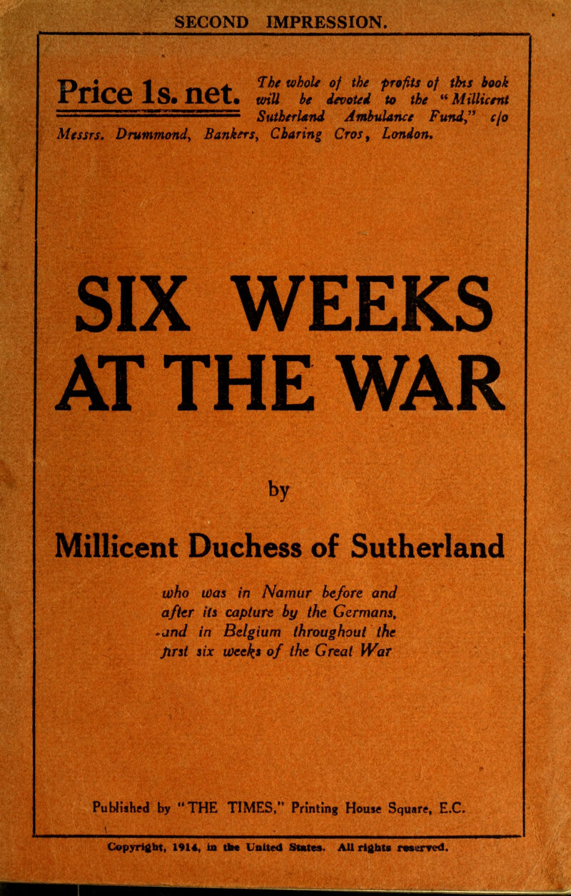 SECOND IMPRESSION. Tj • *1 „ _ ^ he whole of the profits of tbts book JrriCC lS«I16l« wiU be ievoui to the '^Millicent ,, ,■1,*.n.... SutberUnd Ambulance Fund” cfo Messrs, Drummondy BankerSy Charing Cros^ London, SIX WEEKS AT THE WAR by o Millicent Duchess of Sutherland who was in Namur before and after Us capture by the Germans^ »and in Belgium throughout the prst six weeks of the Great War Published by THE TIMES,” Printing House Square, E.C. Copyright, 1914, in tih« United States. AUrigbte roserred.