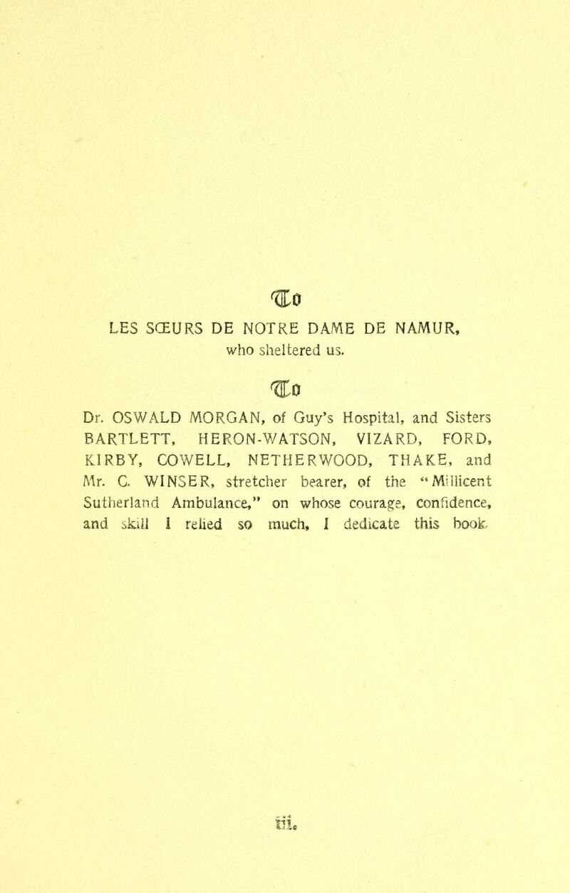 LES SOEURS DE NOTRE DAME DE NAMUR, who sheltered us. Dr. OSWALD MORGAN, of Guy’s Hospital, and Sisters BARTLETT, HERON-WATSON, VIZARD, FORD, KIRBY, COWELL, NETHERWOOD, THAKE, and Mr. C. WINSER, stretcher bearer, of the “Miliicent Sutherland Ambulance,” on whose courage, confidence, and okiil i relied so much, I dedicate this book-
