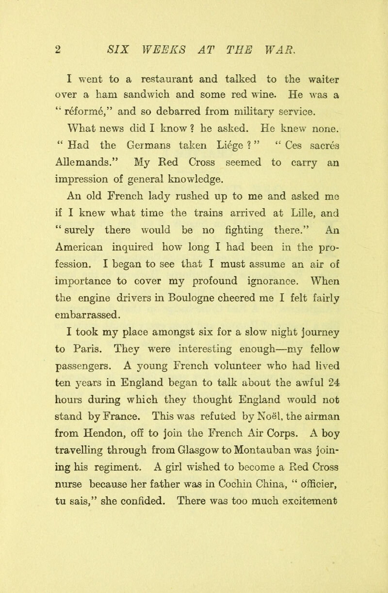 I went to a restaurant and talked to the waiter over a ham sandwich and some red wine. He was a “ reforme,” and so debarred from military service. What news did I know ? he asked. He Imew none. “ Had the Germans taken Liege ? ” “ Ces sacres AUemands.” My Red Cross seemed to carry an impression of general knowledge. An old French lady rushed up to me and asked me if I knew what time the trains arrived at Lille, and “ surely there would be no fighting there.” An American inquired how long I had been in the pro- fession. I began to see that I must assume an air of importance to cover my profound ignorance. When the engine drivers in Boulogne cheered me I felt fairly embarrassed. I took my place amongst six for a slow night Journey to Paris. They were interesting enough—my fellow passengers. A young French volunteer who had lived ten years in England began to talk about the awful 24 houm during which they thought England would not stand by France. This was ref uted by Noel, the airman from Hendon, off to join the French Air Corps. A boy travelling through from Glasgow to Montauban was join- ing his regiment. A girl wished to become a Red Cross nurse because her father was in Cochin China, “ officier, tu sais,” she confided. There was too much excitement