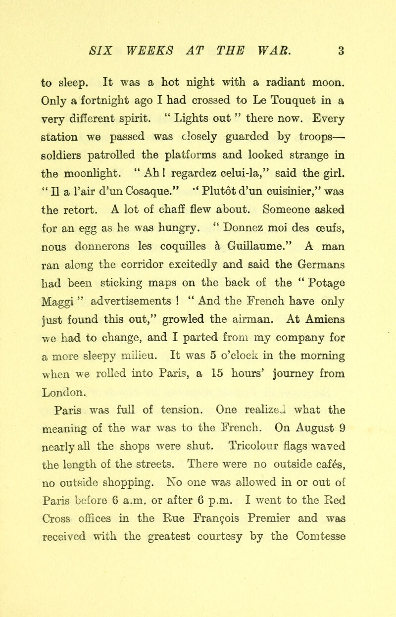 to sleep. It was a hot night with a radiant moon. Only a fortnight ago I had crossed to Le Touquet in a very different spirit. “ Lights out ” there now. Every station we passed was closely guarded by troops— soldiers patrolled the platforms and looked strange in the moonlight. “ Ah I regardez celui-la,” said the girl. “ II a Tair d’un Cosaque.” Plutot d’un cuisinier,” was the retort. A lot of chaff flew about. Someone asked for an egg as he was hungry. “ Donnez moi des oeufs, nous donnerons les coquilles a Guillaume.” A man ran along the corridor excitedly and said the Germans had been sticking maps on the back of the “ Potage Maggi ” advertisements ! “ And the French have only just found this out,” growled the airman. At Amiens we had to change, and I parted from my company for a more sleepy milieu. It was 5 o’clock in the morning when we rolled into Paris, a 15 hours’ journey from London. Paris w^as full of tension. One reahzeJ what the meaning of the war was to the French. On August 9 nearly all the shops were shut. Tricolour flags waved the length of the streets. There were no outside caf^, no outside shopping. No one was allowed in or out of Paris before 6 a.m. or after 6 p.m. I v/ent to the Red Cross offices in the Rue Fran9ois Premier and was received with the greatest courtesy by the Comtesse