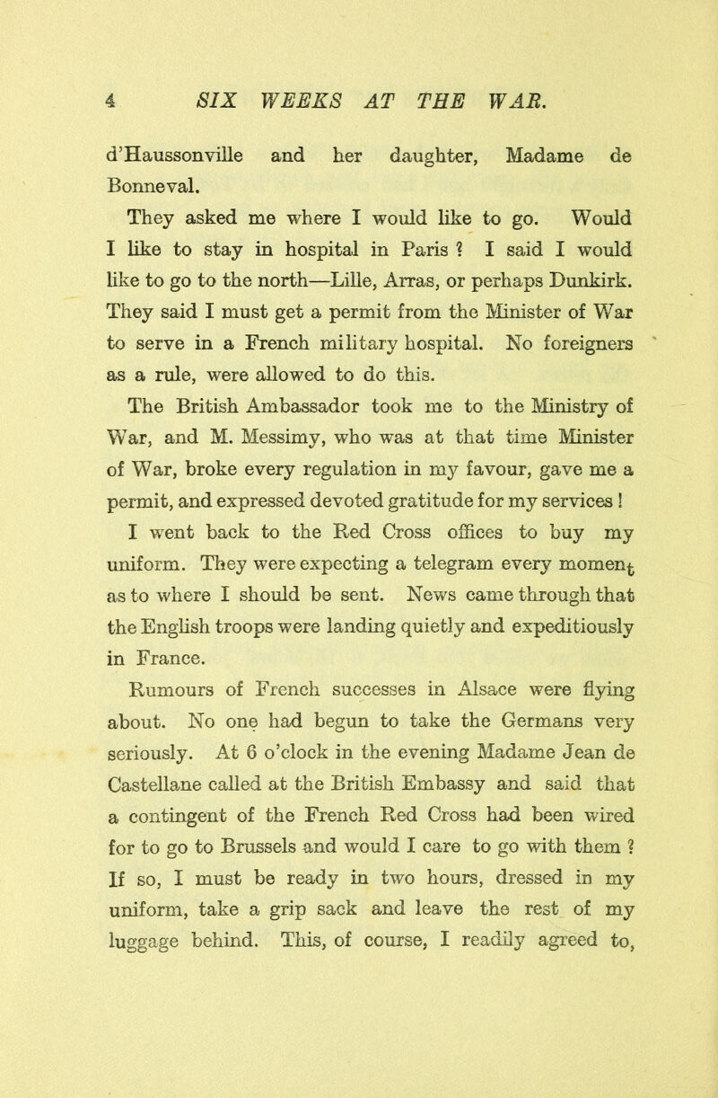 d’Haussonviile and her daughter, Madame de Bonne val. They asked me where I would like to go. Would I like to stay in hospital in Paris 1 I said I would like to go to the north—Lille, Arras, or perhaps Dunkirk. They said I must get a permit from the Minister of War to serve in a French military hospital. No foreigners as a rule, were allowed to do this. The British Ambassador took me to the Ministry of War, and M. Messimy, who was at that time Minister of War, broke every regulation in my favour, gave me a permit, and expressed devoted gratitude for my services ! I went back to the Red Cross offices to buy my uniform. They were expecting a telegram every momenj^ as to where I should be sent. Nev/s came through that the English troops were landing quietly and expeditiously in France. Rumours of French successes in Alsace were ^ying about. No one had begun to take the Germans very seriously. At 6 o’clock in the evening Madame Jean de Castellane called at the British Embassy and said that a contingent of the French Red Cross had been wired for to go to Brussels and would I care to go with them ? If so, I must be ready in two hours, dressed in my uniform, take a grip sack and leave the rest of my luggage behind. This, of course, I readily agreed to,