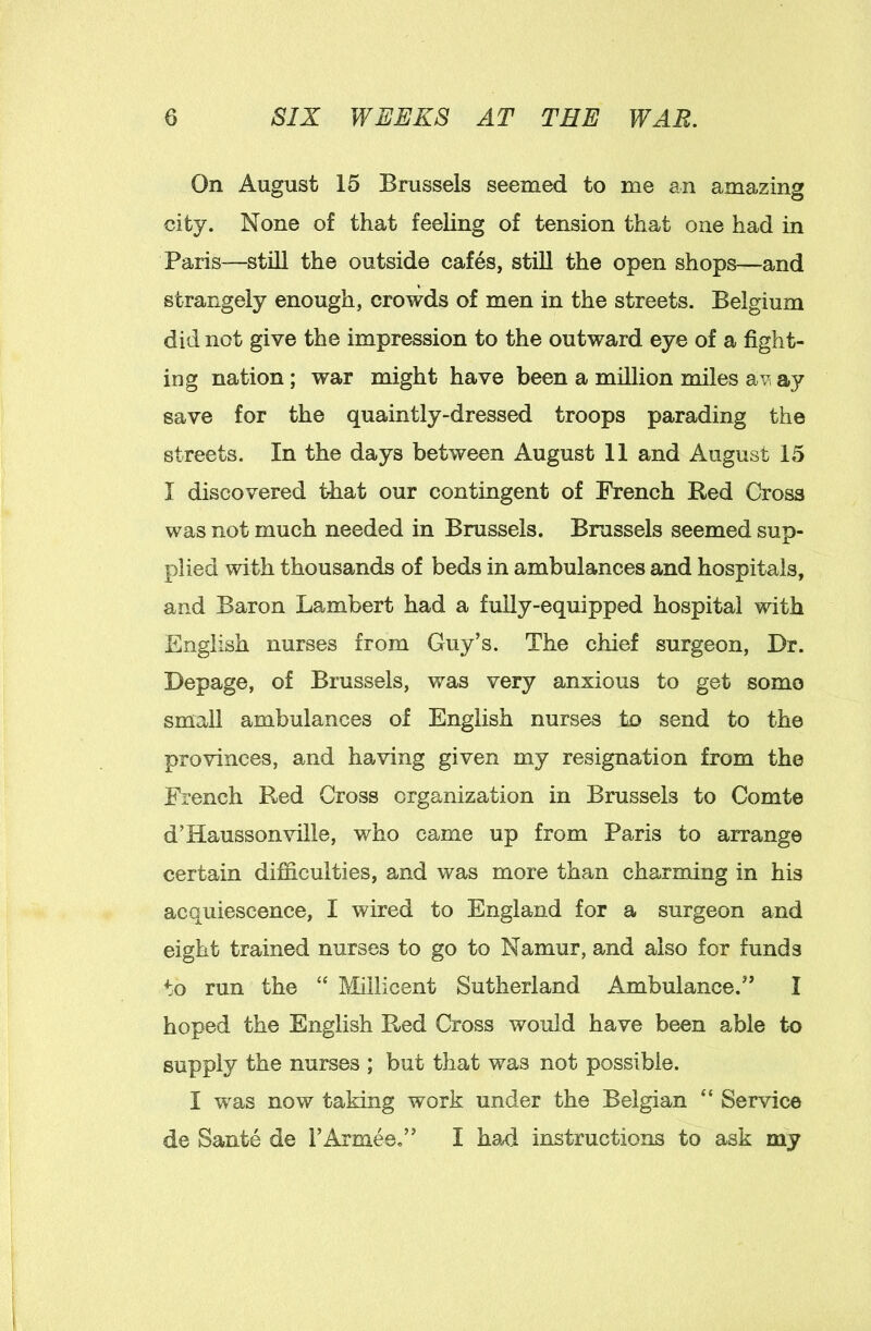 On August 15 Brussels seemed to me an amazing city. None of that feeling of tension that one had in Paris—still the outside cafes, still the open shops—and strangely enough, crowds of men in the streets. Belgium did not give the impression to the outward eye of a fight- ing nation; war might have been a million miles ay save for the quaintly-dressed troops parading the streets. In the days between August 11 and August 15 I discovered idiat our contingent of French Bed Cross was not much needed in Brussels. Brussels seemed sup- plied with thousands of beds in ambulances and hospitals, and Baron Lambert had a fully-equipped hospital with English nurses from Guy’s. The chief surgeon, Dr. Depage, of Brussels, was very anxious to get some small ambulances of English nurses to send to the provinces, and having given my resignation from the French Red Cross organization in Brussels to Comte d’Hausson\nlle, who came up from Paris to arrange certain difficulties, and was more than charming in his acquiescence, I wired to England for a surgeon and eight trained nurses to go to Namur, and also for funds to run the “ Miilicent Sutherland Ambulance.” I hoped the English Red Cross would have been able to supply the nurses ; but that was not possible. I was now taking work under the Belgian “ Service de Sante de FArmee,” I ha4 instructions to ask my