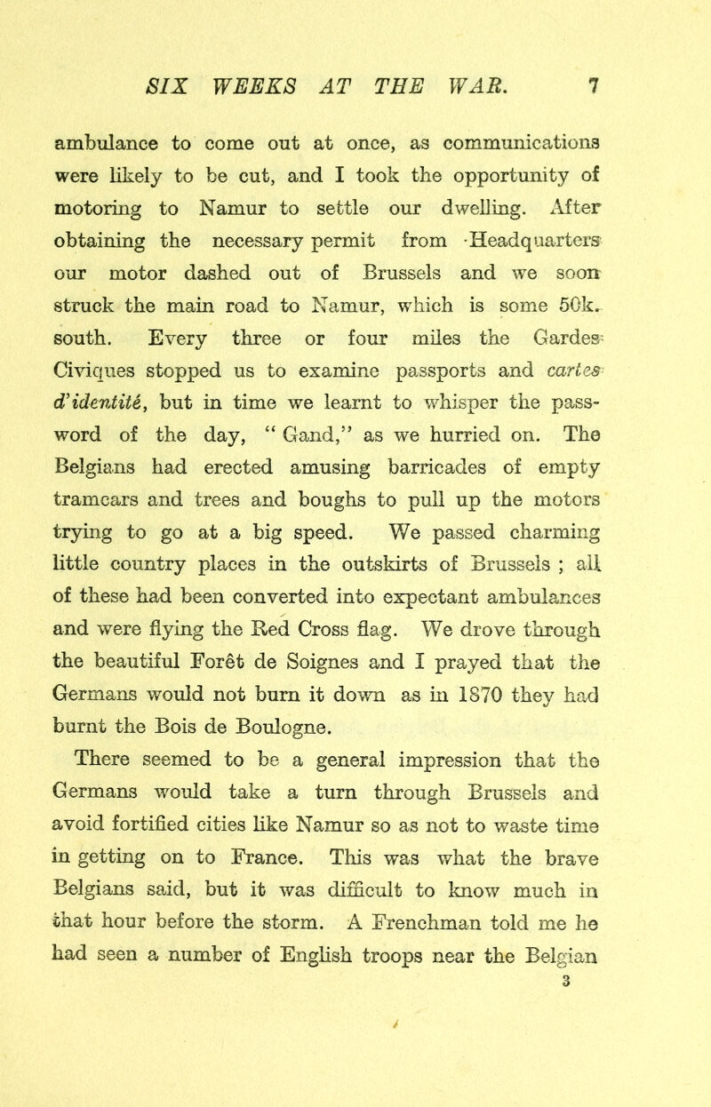 ambulance to come out at once, as communications were likely to be cut, and I took the opportunity of motoring to Namur to settle our dwelling. After obtaining the necessary permit from Headquarters our motor dashed out of Brussels and we soon struck the main road to Namur, which is some 50k. south. Every three or four miles the Gardes- Civiqiies stopped us to examine passports and cartes d’idcntite, but in time we learnt to whisper the pass- word of the day, “ Gand,” as we hurried on. The Belgians had erected amusing barricades of empty tramcars and trees and boughs to pull up the motors trying to go at a big speed. We passed charming little country places in the outskirts of Brussels ; all of these had been converted into expectant ambulances and were flying the Red Cross flag. We drove through the beautiful Foret de Soignes and I prayed that the Germans would not burn it down as m 1870 they had burnt the Bois de Boulogne. There seemed to be a general impression that the Germans would take a turn through Brussels and avoid fortified cities like Namur so as not to waste time in getting on to France. This was what the brave Belgians said, but it was difficult to know much in chat hour before the storm. A Frenchman told me he had seen a number of Enghsh troops near the Belgian 3