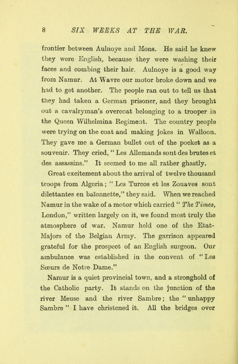 frontier between Aulnoye and Mons. He said he knew they were English, because they were washing their faces and combing their hair. Aulnoye is a good way from Namur. At Wavre our motor broke down and we had to get another. The people ran out to tell us that tliey had taken a German prisoner, and they brought out a cavalryman’s overcoat belonging to a trooper in the Queen Wilhelmina Regiment. The country people were trying on the coat and making jokes in Walloon. They gave me a German bullet out of the pocket as a souvenir. They cried, “ Les Allemands sont des brutes et des assassins.” It seemed to me ail rather ghastly. Great excitement about the arrival of twelve thousand troops from Algeria; “ Les Turcos et les Zouaves sont dilettantes en baionnette,” they said. When we reached Namur in the wake of a motor which carried “ The Times, London,” written largely on it, we found most truly the atmosphere of war. Namur held one of the Etat- Majors of the Belgian Army. The garrison appeared grateful for the prospect of an English surgeon. Our ambulance was established in the convent of “Les Soeurs de Notre Dame.” Namur is a quiet provincial town, and a stronghold of the Catholic party. It stands on the junction of the river Meuse and the river Sambre; the “ unhappy Sambre ” I have christened it. All the bridges over