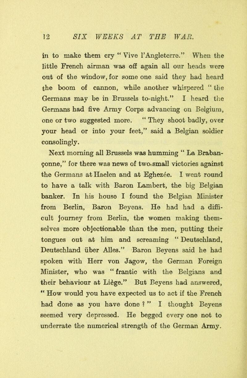 ill to make them cry “ Vive I’Angleterre.” When the little French airman was off again all our heads were out of the window, for some one said they had heard the boom of cannon, while another whispered “the Grermans may be in Brussels to-night/’ I heard the Germans had five Army Corps advancing on Belgium, one or two suggested more. “ They shoot badly, over your head or into your feet,” said a Belgian soldier consolingly. Next morning all Brussels was humming “ La Braban- 9onne,” for there was news of two= small victories against the Germans atllaelen and at Eghezee. I went round to have a talk vdth Baron Lambert, the big Belgian banker. In his house I found the Belgian Minister from Berlin, Baron Beyens. He had had a diffi- cult journey from Berlin, the women making them- selves more objectionable than the men, putting their tongues out at him and screaming “ Deutschland, Deutschland fiber Alles.” Baron Beyens said he had spoken with Herr von Jagow, the German Foreign Minister, who was “ frantic with the Belgians and their behaviour at Liege.” But Beyens had answered, ** How would you have expected us to act if the French had done as you have done ? ” I thought Beyens seemed very depressed. He begged every one not to underrate the numerical strength of the German Army.