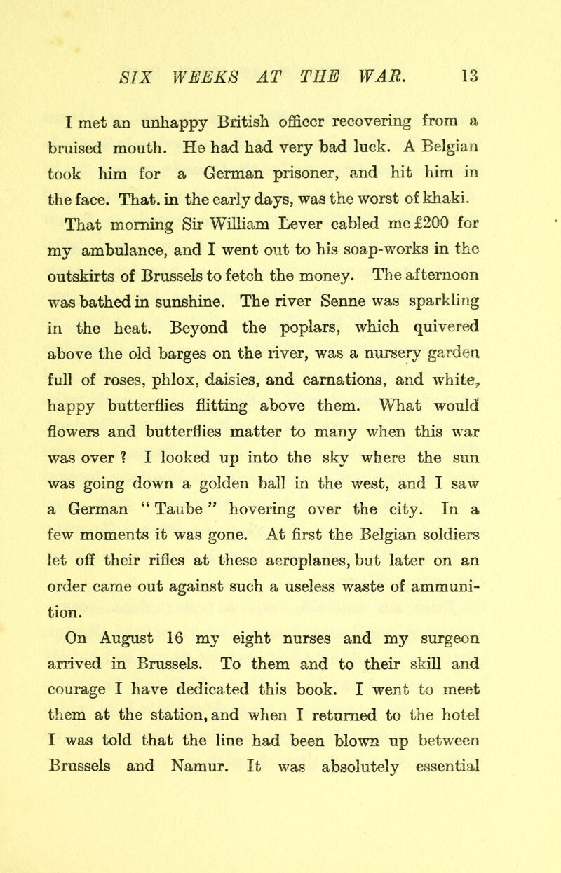 I met an unhappy British officer recovering from a bruised mouth. He had had very bad luck. A Belgian took him for a German prisoner, and hit him in the face. That, in the early days, was the worst of khaki. That morning Sir William Lever cabled me £200 for my ambulance, and I went out to his soap-works in the outskirts of Brussels to fetch the money. The afternoon was bathed in sunshine. The river Senne was sparkling in the heat. Beyond the poplars, which quivered above the old barges on the river, was a nursery garden full of roses, phlox, daisies, and carnations, and white^ happy butterflies flitting above them. What would flowers and butterflies matter to many when this war was over ? I looked up into the sky where the sun was going down a golden ball in the west, and I saw a German “ Taube ” hovering over the city. In a few moments it was gone. At first the Belgian soldiei*s let off their rifles at these aeroplanes, but later on an order came out against such a useless waste of ammuni- tion. On August 16 my eight nurses and my surgeon arrived in Brussels. To them and to their skill and courage I have dedicated this book. I went to meet them at the station, and when I returned to the hotel I was told that the line had been blown up between Brussels and Namur. It was absolutely essential