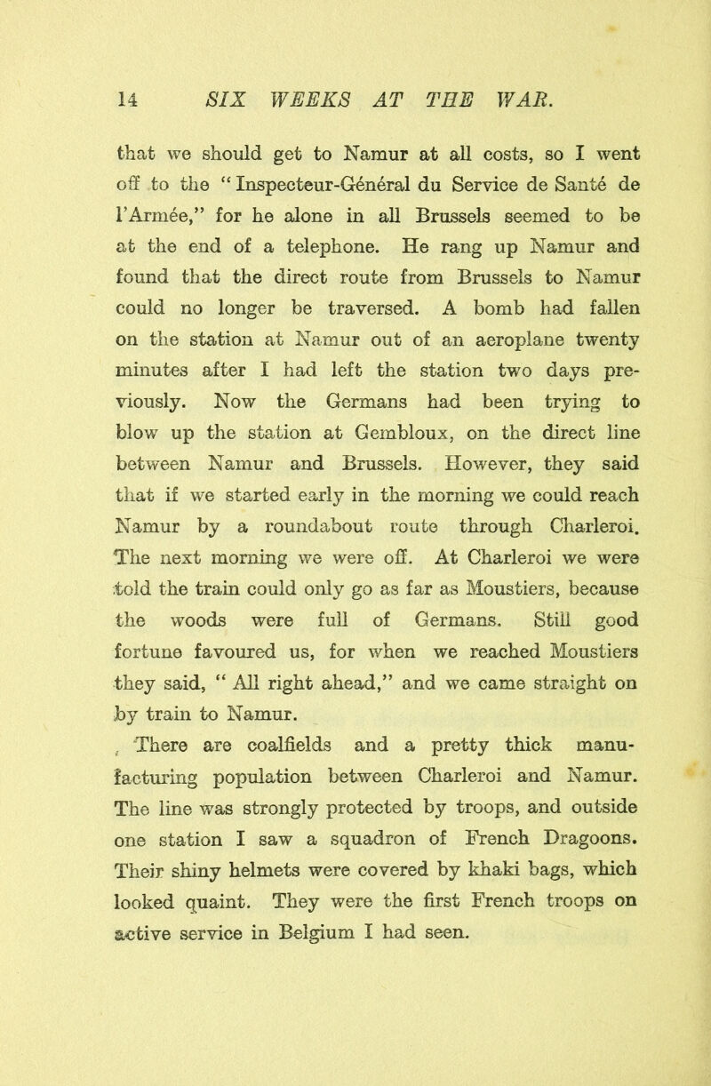 that we should get to Namur at all costs, so I went off to the “ Inspecteur-General du Service de Sante de I’Armee,” for he alone in all Brussels seemed to be at the end of a telephone. He rang up Namur and found that the direct route from Brussels to Namur could no longer be traversed. A bomb had fallen on the station at Namur out of an aeroplane twenty minutes after I had left the station tw^o days pre- viously. Now the Germans had been trying to blow up the station at Gembloux, on the direct line between Namur and Brussels. However, they said that if we started early in the morning we could reach Namur by a roundabout route through Charleroi. The next morning we were oS. At Charleroi we were .told the train could only go as far as Moustiers, because the woods were full of Germans. Still good fortune favoured us, for when we reached Moustiers they said, “ All right ahead,” and we came straight on by train to Namur. , There are coalfields and a pretty thick manu- facturing population between Charleroi and Namur. The line was strongly protected by troops, and outside one station I saw a squadron of French Dragoons. Their shiny helmets were covered by khaki bags, which looked quaint. They were the first French troops on active service in Belgium I had seen.