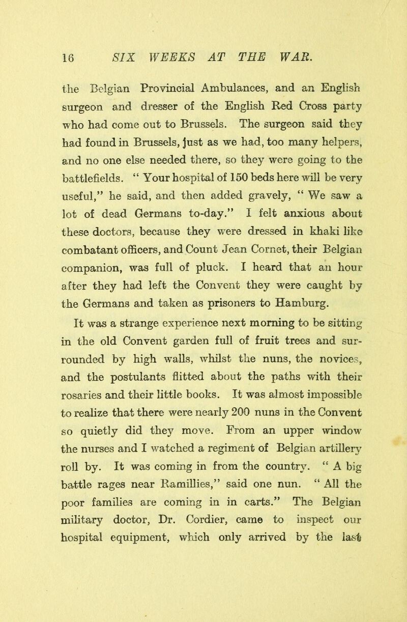 tlie Belgian Provincial Ambulances, and an English surgeon and dresser of the English Red Cross party who had come out to Brussels. The surgeon said they had found in Brussels, just as we had, too many helpers, and no one else needed there, so they were going to the battlefields. “ Your hospital of 150 beds here will be very useful,” he said, and then added gravely, “ We saw a lot of dead Germans to-day.” I felt anxious about these doctors, because they w^ere dressed in khaki like combatant officers, and Count Jean Cornet, their Belgian companion, was full of pluck. I heard that an hour after they had left the Convent they were caught by the Germans and taken as prisoners to Hamburg. It was a strange experience next morning to be sitting in the old Convent garden full of fruit trees and sur- rounded by high walls, whilst the nuns, the novices, and the postulants flitted about the paths with their rosaries and their little books. It was almost impossible to realize that there were nearly 200 nuns in the Convent so quietly did they move. From an upper window the nurses and I watched a regiment of Belgian artillery roU by. It was coming in from the country. “ A big battle rages near RamiUies,” said one nun. “ All the poor families are coming in in carts.” The Belgian military doctor. Dr. Cordier, came to inspect our hospital equipment, which only arrived by the last