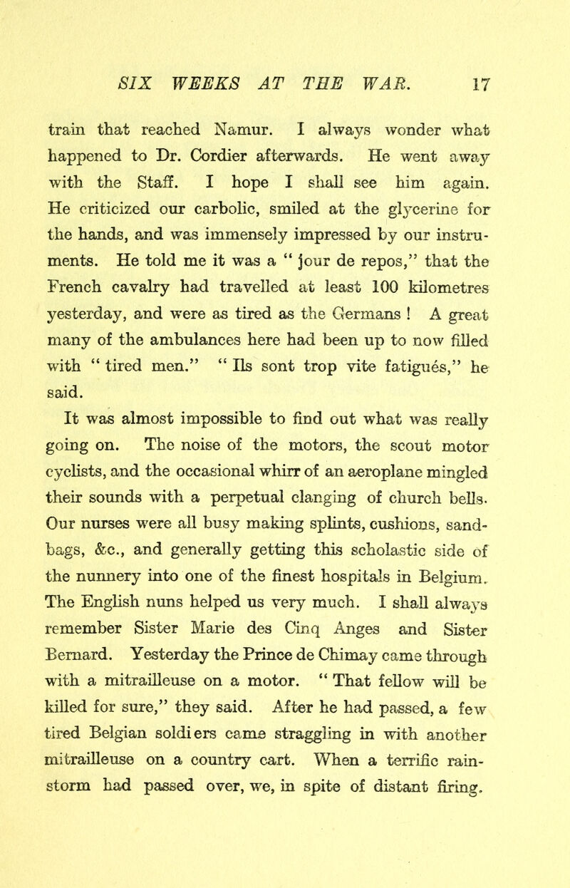train that reached Namur. I always wonder what happened to Dr. Cordier afterwards. He went away with the Staff. I hope I shall see him again. He criticized our carbolic, smiled at the gl^xerine for the hands, and was immensely impressed by our instru- ments. He told me it was a “ jour de repos,” that the French cavalry had travelled at least 100 kilometres yesterday, and were as tired as the Germans ! A great many of the ambulances here had been up to now filled with “ tired men.” “ Ils sont trop vite fatigues,” he said. It was almost impossible to find out what was really going on. The noise of the motors, the scout motor cyclists, and the occasional whirr of an aeroplane mingled their sounds with a perpetual clanging of church bells. Our nurses were all busy making splints, cusldons, sand- bags, &c., and generally getting this scholastic side of the nunnery into one of the finest hospitals in Belgium, The English nuns helped us very much. I shall always remember Sister Marie des Cinq Anges and Sister Bernard. Yesterday the Prince de Chimay came through with a mitrailleuse on a motor. “ That feUow will be killed for sure,” they said. After he had passed, a few tired Belgian soldiers came straggling in with another mitrailleuse on a country cart. When a terrific rain- storm had passed over, we, in spite of distant fixing.