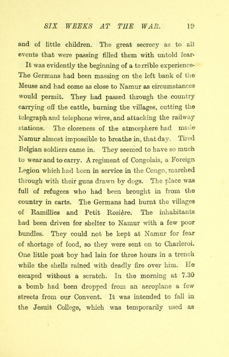 and of little children. The great secrecy as to ail events that were passing filled them with untold fear* It was evidently the beginning of a terrible experience* The Germans had been massing on the left bank of the Meuse and had come as close to Namur as circumstances would permit. They had passed through the country carrying off the cattle, burning the villages, cutting the telegraph and telephone wires, and attacking the railway stations. The closeness of the atmosphere had made Namur almost impossible to breathe in, that day. Tired Belgian soldiers came in. They seemed to have so much to wear and to carry. A regiment of Congolais, a Foreign Legion which had been in service in the Congo, marched through with their guns drawn by dogs. The place was full of refugees who had been brought in from the country in carts. The Germans had burnt the villages of Bamillies and Petit Bosiere. The inhabitants had been driven for shelter to Namur with a few poor bundles. They could not be kept at Namur for fear of shortage of food, so they were sent on to Charleroi. One little post boy had lain for three hours in a trench while the shells rained with deadly fire over him. E© escaped without a scratch. In the morning at 7.30 a bomb had been dropped from an aeroplane a few streets from our Convent. It was intended to faU in the Jesuit College, which was temporarily used as