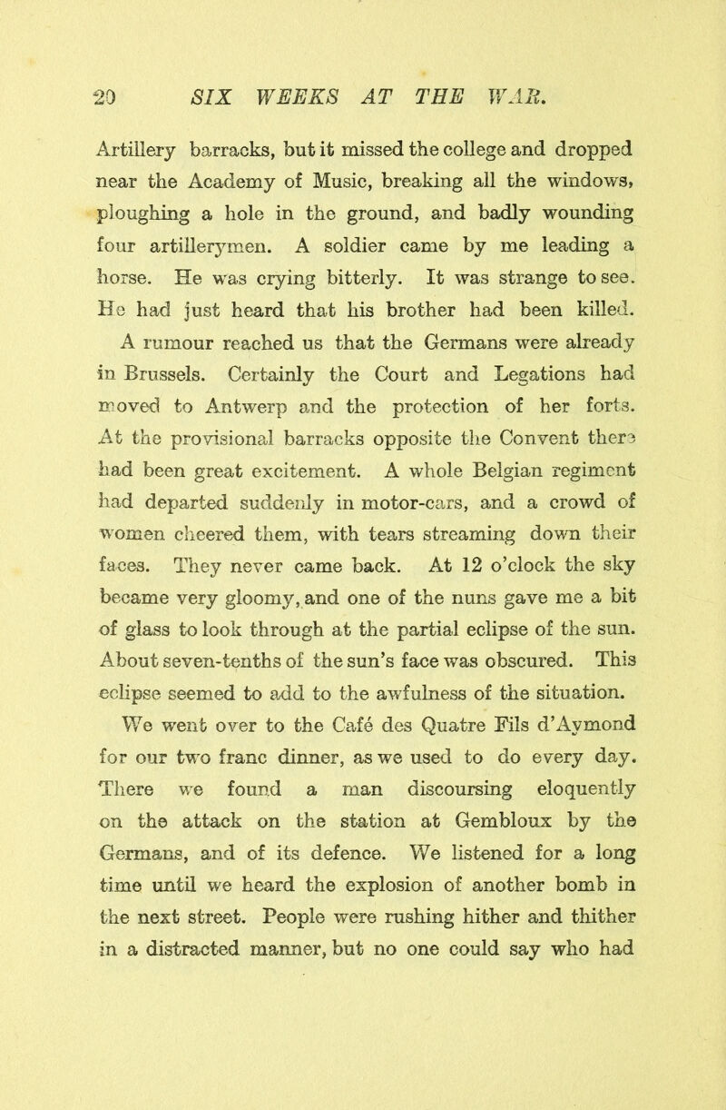 Artillery barracks, but it missed the college and dropped near the Academy of Music, breaking all the windows, ploughing a hole in the ground, and badly wounding four artillerymen. A soldier came by me leading a horse. He was crying bitterly. It was strange to see. He had just heard that his brother had been killed. A rumour reached us that the Germans were already in Brussels. Certainly the Court and Legations had moved to Antwerp and the protection of her forts. At the provisional barracks opposite the Convent there had been great excitement. A whole Belgian regiment had departed suddenly in motor-cars, and a crowd of women cheered them, with tears streaming down their faces. They never came back. At 12 o’clock the sky became very gloomy, and one of the nuns gave me a bit of glass to look through at the partial eclipse of the sun. About seven-tenths of the sun’s face was obscured. This eclipse seemed to add to the awfulness of the situation. We went over to the Cafe des Quatre Fils d’xiymond for our two franc dinner, as we used to do every day. There we found a man discoursing eloquently on the attack on the station at Gembloux by the Germans, and of its defence. We listened for a long time until we heard the explosion of another bomb in the next street. People were rushing hither and thither in a distracted manner, but no one could say who had