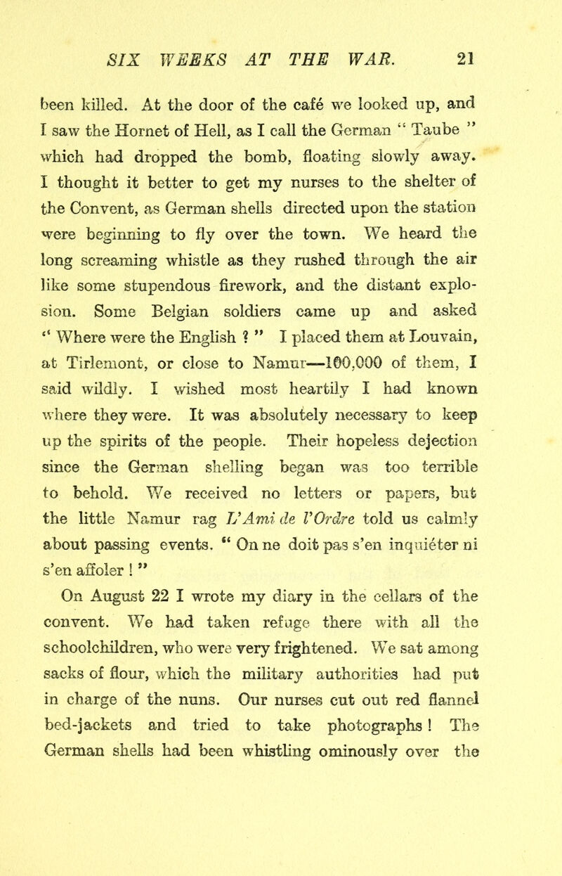 been killed. At the door of the cafe we looked up, and I saw the Hornet of Hell, as I call the German “ Taube which had dropped the bomb, floating slowly away. I thought it better to get my nurses to the shelter of the Convent, as German shells directed upon the station were beginning to fly over the town. We heard the long screaming whistle as they rushed through the air like some stupendous firework, and the distant explo- sion. Some Belgian soldiers came up and asked “ Where were the English ? I placed them at Louvain, at Tirlemont, or close to Namur—1©0,G00 of them, I said wildly. I wished most heartily I had known where they were. It was absolutely necessary to keep up the spirits of the people. Their hopeless dejection since the German shelling began was too terrible to behold. We received no letters or papers, but the little Namur rag TJAmA de VOrdre told us calmly about passing events, “ On ne doit pas s’en inquieter ni s’en affoler ! ” On August 22 I wrote my diary in the cellars of the convent. We had taken refuge there with all the schoolchildren, who w^ere very frightened. We sat among sacks of flour, which the military authorities had put in charge of the nuns. Our nurses cut out red flannel bed-jackets and tried to take photographs! The German shells had been whistling ominously over the