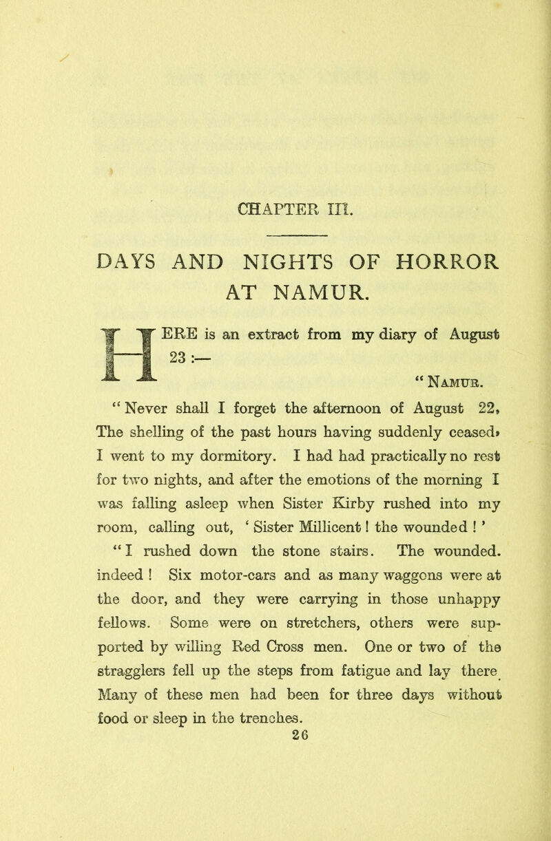 CHAPTEPv III. DAYS AND NIGHTS OF HORROR AT NAMUR. ERE is an extract from my diary of August 23 “ Namur. “ Never stiaU I forget the afternoon of August 22» The sheUing of the past hours having suddenly ceased* I went to my dormitory. I had had practically no rest for two nights, and after the emotions of the morning I was falling asleep when Sister Kirby rushed into my room, calling out, ‘ Sister Millicent! the wounded ! ’ “I rushed down the stone stairs. The wounded, indeed ! Six motor-cars and as many waggons were at the door, and they were carrying in those unhappy fellows. Some were on stretchers, others were sup- ported by willing Red Cross men. One or two of the stragglers fell up the steps from fatigue and lay there Many of these men had been for three days without food or sleep in the trenches.